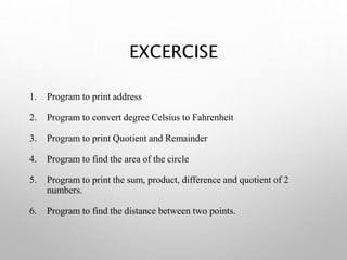 EXCERCISE
1. Program to print address
2. Program to convert degree Celsius to Fahrenheit
3. Program to print Quotient and Remainder
4. Program to find the area of the circle
5. Program to print the sum, product, difference and quotient of 2
numbers.
6. Program to find the distance between two points.
 