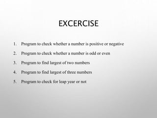 EXCERCISE
1. Program to check whether a number is positive or negative
2. Program to check whether a number is odd or even
3. Program to find largest of two numbers
4. Program to find largest of three numbers
5. Program to check for leap year or not
 
