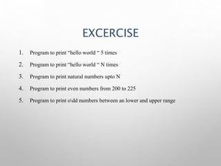 EXCERCISE
1. Program to print “hello world “ 5 times
2. Program to print “hello world “ N times
3. Program to print natural numbers upto N
4. Program to print even numbers from 200 to 225
5. Program to print odd numbers between an lower and upper range
 
