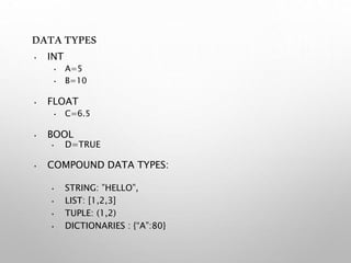 DATATYPES
• INT
• A=5
• B=10
• FLOAT
• C=6.5
• BOOL
• D=TRUE
• COMPOUND DATA TYPES:
• STRING: ”HELLO”,
• LIST: [1,2,3]
• TUPLE: (1,2)
• DICTIONARIES : {“A”:80}
 