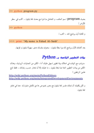>> python program.py
‫بحيث‬
program
‫سطر‬ ‫في‬ ‫اكتب‬ ، ‫بايثون‬ ‫لغة‬ ‫محث‬ ‫مع‬ ‫مباشرة‬ ‫للتعامل‬ ‫و‬ ،‫الملف‬ ‫اسم‬
: ‫اﻷوامر‬
>> python
: ‫اكتب‬ ، ‫لك‬ ‫برنامج‬ ‫أول‬ ‫لكتابة‬ ‫و‬
>>> print ' My name is Fahad Al- Saidi'
.‫قوتها‬ ‫و‬ ‫بايثون‬ ‫سهولة‬ ‫مدى‬ ‫بنفسك‬ ‫ستعرف‬ ،‫بايثون‬ ‫بواسطة‬ ‫لك‬ ‫برنامج‬ ‫ﻷول‬ ‫كتابتك‬ ‫بعد‬
‫بـ‬ ‫الخاصة‬ ‫التطوير‬ ‫بيئات‬
Python
‫وهناك‬ ،‫الروتنية‬ ‫العمليات‬ ‫من‬ ‫الكثير‬ ‫أداء‬ ‫عليك‬ ‫تسهل‬ ‫تطوير‬ ‫بيئة‬ ‫امتلك‬ ‫في‬ ‫الوقت‬ ‫مع‬ ‫سترغب‬
‫تابع‬ ‫فقط‬ ، ‫رغباتك‬ ‫حسب‬ ‫تختار‬ ‫أن‬ ‫إل‬ ‫عليك‬ ‫ما‬ ، ‫بايثون‬ ‫بلغة‬ ‫الخاصة‬ ‫التطوير‬ ‫بيئات‬ ‫من‬ ‫الكثير‬
: ‫الرابطين‬ ‫هذين‬
http://wiki.python.org/moin/PythonEditors
http://wiki.python.org/moin/IntegratedDevelopmentEnvironments
‫تعلم‬ ‫في‬ ‫معنا‬ ‫مشوارك‬ ‫لتكمل‬ ‫عادي‬ ‫نصوص‬ ‫محرر‬ ‫مع‬ ‫بايثون‬ ‫لغة‬ ‫مفسر‬ ‫تملك‬ ‫أن‬ ‫يكفيك‬ ‫لكن‬ ‫و‬
‫بايثون‬ ‫لغة‬
7
 