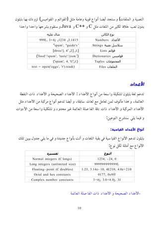 ‫بايثون‬ ‫بهما‬ ‫تزودك‬ )‫القواميمس‬ ‫و‬ ‫(القوائم‬ ‫مثمل‬ ‫وعاممة‬ ‫قويمة‬ ‫أنواع‬ ‫أيضما‬ ‫وسمتجد‬ )‫الملفات‬ ‫و‬ ‫النصمية‬
‫مثل‬ ‫اللغات‬ ‫من‬ ‫لكثير‬ ‫خلفا‬ ‫تعب‬ ‫بدون‬
C
++ ‫و‬
C
‫و‬
Java
‫واحدا‬ ‫واحدا‬ ‫بشرحها‬ ‫وسنقوم‬.
‫الكائن‬ ‫نوع‬
‫عليه‬ ‫مثال‬
‫اﻷعداد‬
Numbers
3.1415
,
1234
,
999L, 3+4j
‫نصية‬ ‫سلسل‬
Strings
'
spam', "guido's
"
‫قوائم‬
Lists
[
1
[ ,
2
' ,
three'], 4
]
‫قواميس‬
Dictionaries
'{
food':'spam', 'taste':'yum
}'
‫المجموعات‬
Tuples
(
1
',
spam', 4, 'U
)'
‫الملفات‬
Files
text = open('eggs', 'r').read()
‫العداد‬
‫النقطة‬ ‫ذات‬ ‫اﻷعداد‬ ‫و‬ ‫الصحيحة‬ ‫اﻷعداد‬ : ‫اﻷعداد‬ ‫أنواع‬ ‫من‬ ‫واسعة‬ ‫تشكيلة‬ ‫بايثون‬ ‫لغة‬ ‫تدعم‬
‫مثل‬ ‫اﻷعداد‬ ‫من‬ ‫مركبة‬ ‫أنواع‬ ‫تدعم‬ ‫أيضا‬ ‫و‬ ،‫سابقة‬ ‫لغات‬ ‫مع‬ ‫تعامل‬ ‫لمن‬ ‫مألوف‬ ‫هذا‬ ‫و‬ ،‫العائمة‬
‫اﻷدوات‬ ‫من‬ ‫واسعة‬ ‫تشكلية‬ ‫و‬ ‫محدود‬ ‫غير‬ ‫العائمة‬ ‫الفاصلة‬ ‫دقة‬ ‫ذات‬ ‫اﻷعداد‬ ‫و‬ ‫المركبة‬ ‫اﻷعداد‬
:‫النوعين‬ ‫سنشرح‬ ‫يلي‬ ‫فيما‬ ‫و‬
:‫القياسية‬ ‫العداد‬ ‫أنواع‬
‫تلك‬ ‫يبين‬ ‫جدول‬ ‫يلي‬ ‫ما‬ ‫في‬ ‫و‬ ‫جديدة‬ ‫بأنواع‬ ‫أتت‬ ‫و‬ ‫اللغات‬ ‫بقية‬ ‫في‬ ‫القياسية‬ ‫اﻷنواع‬ ‫تدعم‬ ‫بايثون‬
:‫نوع‬ ‫لكل‬ ‫أمثلة‬ ‫مع‬ ‫اﻷنواع‬
‫النوع‬
‫تفسيره‬
1234, - 24, 0
Normal integers (C longs)
999999999999L
Long integers (unlimited size)
1.23, 3.14e- 10, 4E210, 4.0e+210
Floating- point (C doubles)
0177, 0x9ff
Octal and hex constants
3+4j, 3.0+4.0j, 3J
Complex number constants
–
‫العائمة‬ ‫الفاصلة‬ ‫ذات‬ ‫اﻷعداد‬ ‫و‬ ‫الصحيحة‬ ‫اﻷعداد‬
10
 