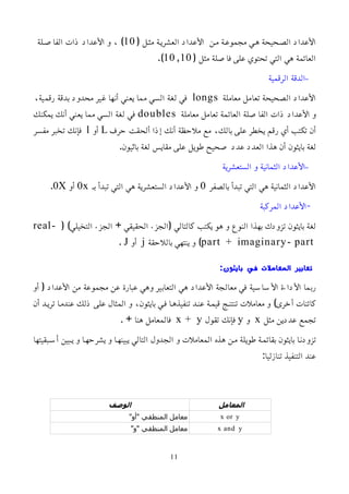 ( ‫مثمل‬ ‫العشريمة‬ ‫اﻷعداد‬ ‫ممن‬ ‫مجموعمة‬ ‫همي‬ ‫الصمحيحة‬ ‫اﻷعداد‬
10
‫الفاصملة‬ ‫ذات‬ ‫اﻷعداد‬ ‫و‬ ، )
( ‫مثل‬ ‫فاصلة‬ ‫على‬ ‫تحتوي‬ ‫التي‬ ‫هي‬ ‫العائمة‬
10 ٫10
.)
–
‫الرقمية‬ ‫الدقة‬
‫معاملة‬ ‫تعامل‬ ‫الصحيحة‬ ‫اﻷعداد‬
longs
،‫رقمية‬ ‫بدقة‬ ‫محدود‬ ‫غير‬ ‫أنها‬ ‫يعني‬ ‫مما‬ ‫السي‬ ‫لغة‬ ‫في‬
‫معاملة‬ ‫تعامل‬ ‫العائمة‬ ‫الفاصلة‬ ‫ذات‬ ‫اﻷعداد‬ ‫و‬
doubles
‫يمكنك‬ ‫أنك‬ ‫يعني‬ ‫مما‬ ‫السي‬ ‫لغة‬ ‫في‬
‫حرف‬ ‫ألحقت‬ ‫إذا‬ ‫أنك‬ ‫ملحظة‬ ‫مع‬ ،‫بالك‬ ‫على‬ ‫يخطر‬ ‫رقم‬ ‫أي‬ ‫تكتب‬ ‫أن‬
L
‫أو‬
l
‫مفسر‬ ‫تخبر‬ ‫فإنك‬
.‫باثيون‬ ‫لغة‬ ‫مقايس‬ ‫على‬ ‫طويل‬ ‫صحيح‬ ‫عدد‬ ‫العدد‬ ‫هذا‬ ‫أن‬ ‫بايثون‬ ‫لغة‬
–
‫الستعشرية‬ ‫و‬ ‫الثمانية‬ ‫اﻷعداد‬
‫بالصفر‬ ‫تبدأ‬ ‫التي‬ ‫هي‬ ‫الثمانية‬ ‫اﻷعداد‬
0
‫بم‬ ‫تبدأ‬ ‫التي‬ ‫هي‬ ‫الستعشرية‬ ‫اﻷعداد‬ ‫و‬
0x
‫أو‬
0X
.
‫المركبة‬ ‫اﻷعداد‬-
( )‫التخيلي‬ ‫الجزء‬ + ‫الحقيقي‬ ‫(الجزء‬ ‫كالتالي‬ ‫يكتب‬ ‫هو‬ ‫و‬ ‫النوع‬ ‫بهذا‬ ‫تزودك‬ ‫بايثون‬ ‫لغة‬
real-
part + imaginary- part
‫باللحقة‬ ‫ينتهي‬ ‫و‬ )
j
‫أو‬
J
.
:‫بايثون‬ ‫في‬ ‫المعاملت‬ ‫تعابير‬
‫أو‬ ( ‫اﻷعداد‬ ‫من‬ ‫مجموعة‬ ‫عن‬ ‫عبارة‬ ‫وهي‬ ‫التعابير‬ ‫هي‬ ‫اﻷعداد‬ ‫معالجة‬ ‫في‬ ‫اﻷساسية‬ ‫اﻷداءة‬ ‫ربما‬
‫أن‬ ‫تريمد‬ ‫عندمما‬ ‫ذلك‬ ‫على‬ ‫المثال‬ ‫و‬ ،‫بايثون‬ ‫فمي‬ ‫تنفيذهما‬ ‫عنمد‬ ‫قيممة‬ ‫تنتنمج‬ ‫معاملت‬ ‫و‬ )‫أخرى‬ ‫كائنات‬
‫مثل‬ ‫عددين‬ ‫تجمع‬
x
‫و‬
y
‫تقول‬ ‫فإنك‬
x + y
. + ‫هنا‬ ‫فالمعامل‬
‫أسمبقيتها‬ ‫يمبين‬ ‫و‬ ‫يشرحهما‬ ‫و‬ ‫يبينهما‬ ‫التالي‬ ‫الجدول‬ ‫و‬ ‫المعاملت‬ ‫هذه‬ ‫ممن‬ ‫طويلة‬ ‫بقائممة‬ ‫بايثون‬ ‫تزودنما‬
:‫تنازليا‬ ‫التنفيذ‬ ‫عند‬
‫المعامل‬
‫الوصف‬
x or y
"‫"أو‬ ‫المنطقي‬ ‫معامل‬
x and y
"‫"و‬ ‫المنطقي‬ ‫معامل‬
11
 