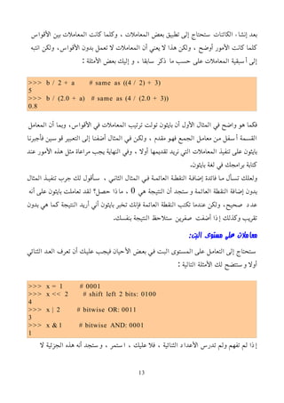 ‫اﻷقواس‬ ‫بين‬ ‫المعاملت‬ ‫كانت‬ ‫وكلما‬ ، ‫المعاملت‬ ‫بعض‬ ‫تطبيق‬ ‫إلى‬ ‫ستحتاج‬ ‫الكائنات‬ ‫إنشاء‬ ‫بعد‬
‫انتبه‬ ‫ولكن‬ ،‫اﻷقواس‬ ‫بدون‬ ‫تعمل‬ ‫ل‬ ‫المعاملت‬ ‫أن‬ ‫يعني‬ ‫ل‬ ‫هذا‬ ‫ولكن‬ ، ‫أوضح‬ ‫اﻷمور‬ ‫كانت‬ ‫كلما‬
: ‫اﻷمثلة‬ ‫بعض‬ ‫إليك‬ ‫و‬ ، ‫سابقا‬ ‫ذكر‬ ‫ما‬ ‫حسب‬ ‫على‬ ‫المعاملت‬ ‫أسبقية‬ ‫إلى‬
>>> b / 2 + a # same as ((4 / 2) + 3)
5
>>> b / (2.0 + a) # same as (4 / (2.0 + 3))
0.8
‫المعامل‬ ‫أن‬ ‫وبما‬ ،‫اﻷقواس‬ ‫في‬ ‫المعاملت‬ ‫ترتيب‬ ‫تولت‬ ‫بايثون‬ ‫أن‬ ‫اﻷول‬ ‫المثال‬ ‫في‬ ‫واضح‬ ‫هو‬ ‫فكما‬
‫فأجبرنما‬ ‫قوسمين‬ ‫التعمبير‬ ‫إلى‬ ‫أضفنما‬ ‫المثال‬ ‫فمي‬ ‫ولكمن‬ ، ‫مقدم‬ ‫فهمو‬ ‫الجممع‬ ‫معاممل‬ ‫ممن‬ ‫أسمفل‬ ‫القسممة‬
‫عند‬ ‫اﻷمور‬ ‫هذه‬ ‫مثل‬ ‫مراعاة‬ ‫يجب‬ ‫النهاية‬ ‫وفي‬ ، ‫أول‬ ‫تقديمها‬ ‫نريد‬ ‫التي‬ ‫المعاملت‬ ‫تنفيذ‬ ‫على‬ ‫بايثون‬
.‫بايثون‬ ‫لغة‬ ‫في‬ ‫برامجك‬ ‫كتابة‬
‫المثال‬ ‫تنفيمذ‬ ‫جرب‬ ‫لك‬ ‫سمأقول‬ ، ‫الثانمي‬ ‫المثال‬ ‫فمي‬ ‫العائممة‬ ‫النقطمة‬ ‫إضافمة‬ ‫فائدة‬ ‫مما‬ ‫تسمأل‬ ‫ولعلك‬
‫هي‬ ‫النتيجة‬ ‫أن‬ ‫وستجد‬ ‫العائمة‬ ‫النقطة‬ ‫إضافة‬ ‫بدون‬
0
‫أنه‬ ‫على‬ ‫بايثون‬ ‫تعاملت‬ ‫لقد‬ ‫حصل؟‬ ‫ماذا‬ ،
‫بدون‬ ‫هي‬ ‫كما‬ ‫النتيجة‬ ‫أريد‬ ‫أني‬ ‫بايثون‬ ‫تخبر‬ ‫فإنك‬ ‫العائمة‬ ‫النقطة‬ ‫تكتب‬ ‫عندما‬ ‫ولكن‬ ،‫صحيح‬ ‫عدد‬
.‫بنفسك‬ ‫النتيجة‬ ‫ستلحظ‬ ‫صفرين‬ ‫أضفت‬ ‫إذا‬ ‫وكذلك‬ ‫تقريب‬
:‫البت‬ ‫مستوى‬ ‫على‬ ‫معاملت‬
‫الثنائي‬ ‫العمد‬ ‫تعرف‬ ‫أن‬ ‫عليمك‬ ‫فيجمب‬ ‫اﻷحيان‬ ‫بعمض‬ ‫فمي‬ ‫البمت‬ ‫المسمتوى‬ ‫على‬ ‫التعاممل‬ ‫إلى‬ ‫سمتحتاج‬
: ‫التالية‬ ‫اﻷمثلة‬ ‫لك‬ ‫وستتضح‬ ‫أول‬
>>> x = 1 # 0001
>>> x << 2 # shift left 2 bits: 0100
4
>>> x | 2 # bitwise OR: 0011
3
>>> x & 1 # bitwise AND: 0001
1
‫ل‬ ‫الجزئية‬ ‫هذه‬ ‫أنه‬ ‫وستجد‬ ، ‫استمر‬ ، ‫عليك‬ ‫فل‬ ، ‫الثنائية‬ ‫اﻷعداد‬ ‫تدرس‬ ‫ولم‬ ‫تفهم‬ ‫لم‬ ‫إذا‬
13
 