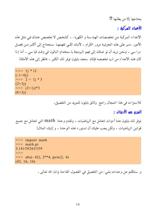 !! ‫يطلبها‬ ‫من‬ ‫إل‬ ‫يحتاجها‬
: ‫المركبة‬ ‫اﻷعداد‬
‫هذه‬ ‫مثمل‬ ‫فمي‬ ‫عندك‬ ‫تخصمص‬ ‫ل‬ ‫كشخمص‬ ، ‫الكهرباء‬ ‫و‬ ‫الهندسمة‬ ‫تخصمصات‬ ‫ممن‬ ‫المركبمة‬ ‫اﻷعداد‬
‫مل‬‫م‬‫فص‬ ‫من‬‫م‬‫م‬ ‫مر‬‫م‬‫أكث‬ ‫إلى‬ ‫متحتاج‬‫م‬‫س‬ ‫ما‬‫م‬‫تفهمه‬ ‫مي‬‫م‬‫لك‬ ‫مك‬‫م‬‫ﻷن‬ ، ‫الكرام‬ ‫مرور‬ ‫مة‬‫م‬‫الجزئي‬ ‫هذه‬ ‫على‬ ‫مر‬‫م‬‫م‬، ‫اﻷمور‬
‫إذا‬ ‫أما‬ ، ‫قياسي‬ ‫وقت‬ ‫في‬ ‫الباثون‬ ‫باستخدام‬ ‫البرمجة‬ ‫فهم‬ ‫إلى‬ ‫نوصلك‬ ‫أن‬ ‫نريد‬ ‫ونحن‬ ، ‫دراسي‬
:‫اﻷمثلة‬ ‫هذه‬ ‫إلى‬ ‫فانظر‬ ، ‫الكثير‬ ‫لك‬ ‫توفر‬ ‫بايثون‬ ‫ستجد‬ ‫فإنك‬ ‫تخصصه‬ ‫لب‬ ‫من‬ ‫اﻷعداد‬ ‫هذه‬ ‫كان‬
>>> 1j * 1J
(- 1+0j)
>>> 2 + 1j * 3
(2+3j)
>>> (2+1j)*3
(6+3j)
.‫التفصيل‬ ‫من‬ ‫للمزيد‬ ‫بايثون‬ ‫وثائق‬ ‫راجع‬ ‫المجال‬ ‫هذا‬ ‫في‬ ‫للستزاده‬
: ‫اﻷدوات‬ ‫من‬ ‫المزيد‬
‫وحدة‬ ‫وتقدم‬ ، ‫الرياضيات‬ ‫مع‬ ‫تتعامل‬ ‫أدوات‬ ‫عدة‬ ‫بايثون‬ ‫لك‬ ‫توفر‬
math
‫جميع‬ ‫مع‬ ‫تتعامل‬ ‫التي‬
:‫المثال‬ ‫إليك‬ ‫و‬ ، ‫الوحدة‬ ‫هذه‬ ‫تستورد‬ ‫أن‬ ‫عليك‬ ‫يجب‬ ‫ولكن‬ ، ‫الرياضيات‬ ‫قوانين‬
>>> import math
>>> math.pi
3.14159265359
>>>
>>> abs(- 42), 2**4, pow(2, 4)
(42, 16, 16)
. ‫تعالى‬ ‫ال‬ ‫بإذن‬ ‫القادمة‬ ‫الفصول‬ ‫في‬ ‫التفصيل‬ ‫من‬ ‫بشيء‬ ‫وحدات‬ ‫عن‬ ‫سنتكلم‬ ‫و‬
14
 
