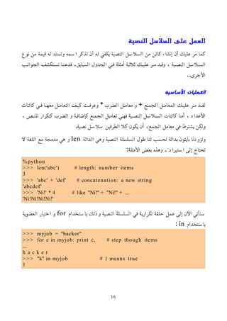 ‫النصية‬ ‫السلسل‬ ‫على‬ ‫العمل‬
‫نوع‬ ‫من‬ ‫قيمة‬ ‫له‬ ‫وتسند‬ ‫اسمه‬ ‫تذكر‬ ‫أن‬ ‫له‬ ‫يكفي‬ ‫النصية‬ ‫السلسل‬ ‫من‬ ‫كائن‬ ‫إنشاء‬ ‫أن‬ ‫عليك‬ ‫مر‬ ‫كما‬
‫الجوانمب‬ ‫نسمتكشف‬ ‫فدعنما‬ ،‫السمابق‬ ‫الجدول‬ ‫فمي‬ ‫أمثلة‬ ‫ثلثمة‬ ‫عليمك‬ ‫ممر‬ ‫وقمد‬ ، ‫النصمية‬ ‫السملسل‬
..‫اﻷخرى‬
‫الساسية‬ ‫العمليات‬
‫كائنات‬ ‫مي‬‫م‬‫ف‬ ‫ما‬‫م‬‫معه‬ ‫مل‬‫م‬‫التعام‬ ‫مف‬‫م‬‫كي‬ ‫مت‬‫م‬‫وعرف‬ * ‫الضرب‬ ‫مل‬‫م‬‫معام‬ ‫و‬ + ‫مع‬‫م‬‫الجم‬ ‫مل‬‫م‬‫المعام‬ ‫مك‬‫م‬‫علي‬ ‫مر‬‫م‬‫م‬ ‫مد‬‫م‬‫لق‬
، ‫للنمص‬ ‫كتكرار‬ ‫الضرب‬ ‫و‬ ‫كإضافمة‬ ‫الجممع‬ ‫تعاممل‬ ‫فهمي‬ ‫النصمية‬ ‫السملسل‬ ‫كائنات‬ ‫أمما‬ ، ‫اﻷعداد‬
.‫نصية‬ ‫سلسل‬ ‫الطرفين‬ ‫كل‬ ‫يكون‬ ‫أن‬ ،‫الجمع‬ ‫معامل‬ ‫في‬ ‫يشترط‬ ‫ولكن‬
‫الدالة‬ ‫وهي‬ ‫النصية‬ ‫السلسلة‬ ‫طول‬ ‫لنا‬ ‫تحسب‬ ‫بدالة‬ ‫بايثون‬ ‫وتزودنا‬
len
‫ل‬ ‫اللغة‬ ‫مع‬ ‫مدمجة‬ ‫هي‬ ‫و‬
:‫اﻷمثلة‬ ‫بعض‬ ‫وهذه‬ ، ‫استيراد‬ ‫إلى‬ ‫تحتاج‬
%python
>>> len('abc') # length: number items
3
>>> 'abc' + 'def' # concatenation: a new string
'abcdef'
>>> 'Ni!' * 4 # like "Ni!" + "Ni!" + ...
'Ni!Ni!Ni!Ni!'
‫باستخدام‬ ‫وذلك‬ ‫النصية‬ ‫السلسلة‬ ‫في‬ ‫تكرارية‬ ‫حلقة‬ ‫عمل‬ ‫إلى‬ ‫اﻵن‬ ‫سنأتي‬
for
‫العضوية‬ ‫اختبار‬ ‫و‬
‫باستخدام‬
in
:
>>> myjob = "hacker"
>>> for c in myjob: print c, # step though items
...
h a c k e r
>>> "k" in myjob # 1 means true
1
16
 