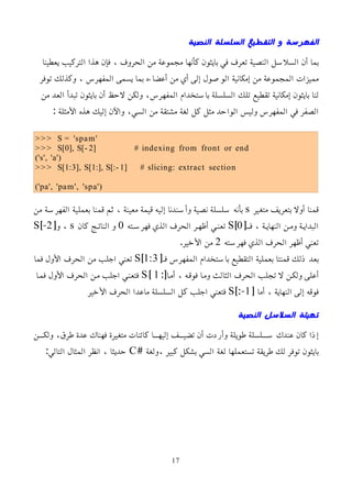 ‫النصية‬ ‫السلسلة‬ ‫التقطيع‬ ‫و‬ ‫الفهرسة‬
‫يعطينا‬ ‫التركيب‬ ‫هذا‬ ‫فإن‬ ، ‫الحروف‬ ‫من‬ ‫مجموعة‬ ‫كأنها‬ ‫بايثون‬ ‫في‬ ‫تعرف‬ ‫النصية‬ ‫السلسل‬ ‫أن‬ ‫بما‬
‫توفر‬ ‫وكذلك‬ ، ‫المفهرس‬ ‫يسمى‬ ‫بما‬ ‫أعضاءه‬ ‫من‬ ‫أي‬ ‫إلى‬ ‫الوصول‬ ‫إمكانية‬ ‫من‬ ‫المجموعة‬ ‫مميزات‬
‫من‬ ‫العد‬ ‫تبدأ‬ ‫بايثون‬ ‫أن‬ ‫لحظ‬ ‫ولكن‬ ،‫المفهرس‬ ‫باستخدام‬ ‫السلسلة‬ ‫تلك‬ ‫تقطيع‬ ‫إمكانية‬ ‫بايثون‬ ‫لنا‬
: ‫اﻷمثلة‬ ‫هذه‬ ‫إليك‬ ‫واﻵن‬ ،‫السي‬ ‫من‬ ‫مشتقة‬ ‫لغة‬ ‫كل‬ ‫مثل‬ ‫الواحد‬ ‫وليس‬ ‫المفهرس‬ ‫في‬ ‫الصفر‬
>>> S = 'spam'
>>> S[0], S[- 2] # indexing from front or end
('s', 'a')
>>> S[1:3], S[1:], S[:- 1] # slicing: extract section
('pa', 'pam', 'spa')
‫متغير‬ ‫بتعريف‬ ‫أول‬ ‫قمنا‬
s
‫من‬ ‫الفهرسة‬ ‫بعملية‬ ‫قمنا‬ ‫ثم‬ ، ‫معينة‬ ‫قيمة‬ ‫إليه‬ ‫وأسندنا‬ ‫نصية‬ ‫سلسلة‬ ‫بأنه‬
[‫فمم‬ ، ‫النهايمة‬ ‫وممن‬ ‫البدايمة‬
0
]
S
‫فهرسمته‬ ‫الذي‬ ‫الحرف‬ ‫أظهمر‬ ‫تعنمي‬
0
‫كان‬ ‫الناتمج‬ ‫و‬
s
[‫و‬ ،
2
]-
S
‫فهرسته‬ ‫الذي‬ ‫الحرف‬ ‫أظهر‬ ‫تعني‬
2
.‫اﻷخير‬ ‫من‬
[‫فم‬ ‫المفهرس‬ ‫باستخدام‬ ‫التقطيع‬ ‫بعملية‬ ‫قمنتا‬ ‫ذلك‬ ‫بعد‬
1:3
]
S
‫فما‬ ‫اﻷول‬ ‫الحرف‬ ‫من‬ ‫اجلب‬ ‫تعني‬
:[‫أمما‬ ، ‫فوقمه‬ ‫ومما‬ ‫الثالث‬ ‫الحرف‬ ‫تجلب‬ ‫ل‬ ‫ولكمن‬ ‫أعلى‬
1
]
S
‫فمما‬ ‫اﻷول‬ ‫الحرف‬ ‫ممن‬ ‫اجلب‬ ‫فتعنمي‬
[ ‫أما‬ ، ‫النهاية‬ ‫إلى‬ ‫فوقه‬
1
]:-
S
‫اﻷخير‬ ‫الحرف‬ ‫ماعدا‬ ‫السلسلة‬ ‫كل‬ ‫اجلب‬ ‫فتعني‬
‫النصية‬ ‫السلسل‬ ‫تهيئة‬
‫ممن‬‫م‬‫ولك‬ ،‫طرق‬ ‫عدة‬ ‫فهناك‬ ‫متغيرة‬ ‫كائنات‬ ‫مما‬‫م‬‫إليه‬ ‫ممف‬‫م‬‫تضي‬ ‫أن‬ ‫وأردت‬ ‫طويلة‬ ‫مملسلة‬‫م‬‫س‬ ‫عندك‬ ‫كان‬ ‫إذا‬
# ‫ولغة‬، ‫كبير‬ ‫بشكل‬ ‫السي‬ ‫لغة‬ ‫تستعملها‬ ‫طريقة‬ ‫لك‬ ‫توفر‬ ‫بايثون‬
C
:‫التالي‬ ‫المثال‬ ‫انظر‬ ، ‫حديثا‬
17
 
