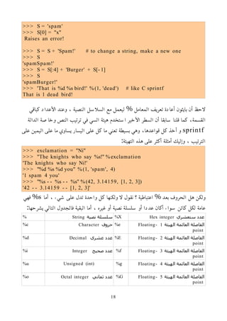 >>> S = 'spam'
>>> S[0] = "x"
Raises an error!
>>> S = S + 'Spam!' # to change a string, make a new one
>>> S
'spamSpam!'
>>> S = S[:4] + 'Burger' + S[- 1]
>>> S
'spamBurger!'
>>> 'That is %d %s bird!' %(1, 'dead') # like C sprintf
That is 1 dead bird!
‫كباقي‬ ‫اﻷعداد‬ ‫وعند‬ ، ‫النصية‬ ‫السلسل‬ ‫مع‬ ‫ليعمل‬ % ‫المعامل‬ ‫تعريف‬ ‫أعادة‬ ‫بايثون‬ ‫أن‬ ‫لحظ‬
‫الدالة‬ ‫وخاصة‬ ‫النص‬ ‫ترتيب‬ ‫في‬ ‫السي‬ ‫هيئة‬ ‫استخدم‬ ‫اﻷخير‬ ‫السطر‬ ‫أن‬ ‫سابقا‬ ‫قلنا‬ ‫كما‬ ،‫القسمة‬
sprintf
‫على‬ ‫اليمين‬ ‫على‬ ‫ما‬ ‫يساوي‬ ‫اليسار‬ ‫على‬ ‫كل‬ ‫ما‬ ‫تعني‬ ‫بسيطة‬ ‫وهي‬ ،‫قواعدها‬ ‫كل‬ ‫أخذ‬ ‫و‬
:‫التهيئة‬ ‫هذه‬ ‫على‬ ‫أكثر‬ ‫أمثلة‬ ‫وإليك‬ ، ‫الترتيب‬
>>> exclamation = "Ni"
>>> "The knights who say %s!" %exclamation
'The knights who say Ni!'
>>> "%d %s %d you" %(1, 'spam', 4)
'1 spam 4 you'
>>> "%s - - %s - - %s" %(42, 3.14159, [1, 2, 3])
'42 - - 3.14159 - - [1, 2, 3]'
‫أما‬ ، ‫شيء‬ ‫على‬ ‫تدل‬ ‫واحدة‬ ‫كل‬ ‫ولكنها‬ ‫ل‬ ‫نقول‬ ‫؟‬ ‫اعتباطية‬ % ‫بعد‬ ‫الحروف‬ ‫هل‬ ‫ولكن‬
s
‫فهي‬ %
:‫يشرحها‬ ‫التالي‬ ‫فالجدول‬ ‫البقية‬ ‫أما‬ ، ‫غيره‬ ‫أو‬ ‫نصية‬ ‫سلسلة‬ ‫أو‬ ‫عددا‬ ‫أكان‬ ‫سواء‬ ‫كائن‬ ‫لكل‬ ‫عامة‬
‫ستعشري‬ ‫عدد‬
Hex integer
%X
‫نصية‬ ‫سلسلة‬
String
%
‫الهيئة‬ ‫العائمة‬ ‫الفاصلة‬
1
Floating-
point
%e
‫حروف‬
Character
%c
‫الهيئة‬ ‫العائمة‬ ‫الفاصلة‬
2
Floating-
point
%E
‫عشري‬ ‫عدد‬
Decimal
%d
‫الهيئة‬ ‫العائمة‬ ‫الفاصلة‬
3
Floating-
point
%f
‫صحيح‬ ‫عدد‬
Integer
%i
‫الهيئة‬ ‫العائمة‬ ‫الفاصلة‬
4
Floating-
point
%g
Unsigned (int)
%u
‫الهيئة‬ ‫العائمة‬ ‫الفاصلة‬
5
Floating-
point
%G
‫ثماني‬ ‫عدد‬
Octal integer
%o
18
 