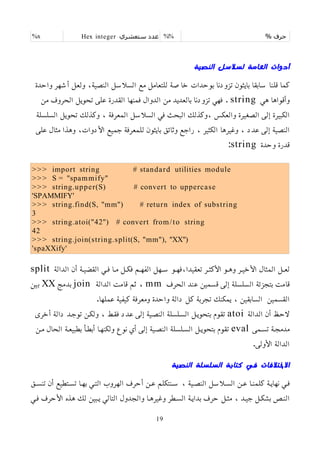 % ‫حرف‬
%%
‫ستعشري‬ ‫عدد‬
Hex integer
%x
‫النصية‬ ‫لسلسل‬ ‫العامة‬ ‫أدوات‬
‫واحدة‬ ‫أشهر‬ ‫ولعل‬ ،‫النصية‬ ‫السلسل‬ ‫مع‬ ‫للتعامل‬ ‫خاصة‬ ‫بوحدات‬ ‫تزودنا‬ ‫بايثون‬ ‫سابقا‬ ‫قلنا‬ ‫كما‬
‫هي‬ ‫وأقواها‬
string
‫من‬ ‫الحروف‬ ‫تحويل‬ ‫على‬ ‫القدرة‬ ‫فمنها‬ ‫الدوال‬ ‫من‬ ‫بالعديد‬ ‫تزودنا‬ ‫فهي‬ .
‫السلسلة‬ ‫تحويل‬ ‫وكذلك‬ ، ‫المعرفة‬ ‫السلسل‬ ‫في‬ ‫البحث‬ ‫وكذلك‬، ‫والعكس‬ ‫الصغيرة‬ ‫إلى‬ ‫الكبيرة‬
‫على‬ ‫مثال‬ ‫وهذا‬ ،‫اﻷدوات‬ ‫جميع‬ ‫للمعرفة‬ ‫بايثون‬ ‫وثائق‬ ‫راجع‬ ، ‫الكثير‬ ‫وغيرها‬ ، ‫عدد‬ ‫إلى‬ ‫النصية‬
‫وحدة‬ ‫قدرة‬
string
:
>>> import string # standard utilities module
>>> S = "spammify"
>>> string.upper(S) # convert to uppercase
'SPAMMIFY'
>>> string.find(S, "mm") # return index of substring
3
>>> string.atoi("42") # convert from/to string
42
>>> string.join(string.split(S, "mm"), "XX")
'spaXXify'
‫الدالة‬ ‫أن‬ ‫القضيمة‬ ‫فمي‬ ‫مما‬ ‫فكمل‬ ‫الفهمم‬ ‫سمهل‬ ‫فهمو‬،‫تعقيدا‬ ‫اﻷكثمر‬ ‫وهمو‬ ‫اﻷخيمر‬ ‫المثال‬ ‫لعمل‬
split
‫الحرف‬ ‫عند‬ ‫قسمين‬ ‫إلى‬ ‫السلسلة‬ ‫بتجزئة‬ ‫قامت‬
mm
‫الدالة‬ ‫قامت‬ ‫ثم‬ ،
join
‫بدمج‬
XX
‫بين‬
.‫عملها‬ ‫كيفية‬ ‫ومعرفة‬ ‫واحدة‬ ‫دالة‬ ‫كل‬ ‫تجربة‬ ‫يمكنك‬ ، ‫السابقين‬ ‫القسمين‬
‫الدالة‬ ‫أن‬ ‫لحمظ‬
atoi
‫أخرى‬ ‫دالة‬ ‫توجمد‬ ‫ولكمن‬ ، ‫فقمط‬ ‫عدد‬ ‫إلى‬ ‫النصمية‬ ‫السملسلة‬ ‫بتحويمل‬ ‫تقوم‬
‫تسممى‬ ‫مدمجمة‬
eval
‫ممن‬ ‫الحال‬ ‫بطبيعمة‬ ‫أبطمأ‬ ‫ولكنهما‬ ‫نوع‬ ‫أي‬ ‫إلى‬ ‫النصمية‬ ‫السملسلة‬ ‫بتحويمل‬ ‫تقوم‬
.‫اﻷولى‬ ‫الدالة‬
‫النصية‬ ‫السلسلة‬ ‫كتابة‬ ‫في‬ ‫الختلفات‬
‫تنسمق‬ ‫أن‬ ‫تسمتطيع‬ ‫بهما‬ ‫التمي‬ ‫الهروب‬ ‫أحرف‬ ‫عمن‬ ‫سمنتكلم‬ ، ‫النصمية‬ ‫السملسل‬ ‫عمن‬ ‫كلمنما‬ ‫نهايمة‬ ‫فمي‬
‫فمي‬ ‫اﻷحرف‬ ‫هذه‬ ‫لك‬ ‫يمبين‬ ‫التالي‬ ‫والجدول‬ ‫وغيرهما‬ ‫السمطر‬ ‫بدايمة‬ ‫حرف‬ ‫مثمل‬ ، ‫جيمد‬ ‫بشكمل‬ ‫النمص‬
19
 