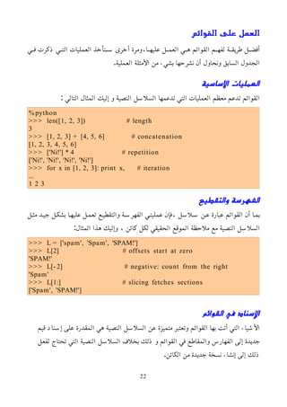 ‫القوائم‬ ‫على‬ ‫العمل‬
‫مي‬‫م‬‫ف‬ ‫ذكرت‬ ‫مي‬‫م‬‫الت‬ ‫العمليات‬ ‫منأخذ‬‫م‬‫س‬ ‫أخرى‬ ‫ومرة‬،‫ما‬‫م‬‫عليه‬ ‫مل‬‫م‬‫العم‬ ‫مي‬‫م‬‫ه‬ ‫القوائم‬ ‫مم‬‫م‬‫لفه‬ ‫مة‬‫م‬‫طريق‬ ‫مل‬‫م‬‫أفض‬
.‫العملية‬ ‫اﻷمثلة‬ ‫من‬ ‫بشيء‬ ‫نشرحها‬ ‫أن‬ ‫ونحاول‬ ‫السابق‬ ‫الجدول‬
‫اﻷساسية‬ ‫العمليات‬
: ‫التالي‬ ‫المثال‬ ‫إليك‬ ‫و‬ ‫النصية‬ ‫السلسل‬ ‫تدعمها‬ ‫التي‬ ‫العمليات‬ ‫معظم‬ ‫تدعم‬ ‫القوائم‬
%python
>>> len([1, 2, 3]) # length
3
>>> [1, 2, 3] + [4, 5, 6] # concatenation
[1, 2, 3, 4, 5, 6]
>>> ['Ni!'] * 4 # repetition
['Ni!', 'Ni!', 'Ni!', 'Ni!']
>>> for x in [1, 2, 3]: print x, # iteration
...
1 2 3
‫والتقطيع‬ ‫الفهرسة‬
‫مثمل‬ ‫جيمد‬ ‫بشكمل‬ ‫عليهما‬ ‫تعممل‬ ‫والتقطيمع‬ ‫الفهرسمة‬ ‫عمليتمي‬ ‫فإن‬، ‫سملسل‬ ‫عمن‬ ‫عبارة‬ ‫القوائم‬ ‫أن‬ ‫بمما‬
:‫المثال‬ ‫هذا‬ ‫وإليك‬ ، ‫كائن‬ ‫لكل‬ ‫الحقيقي‬ ‫الموقع‬ ‫ملحظة‬ ‫مع‬ ‫النصية‬ ‫السلسل‬
>>> L = ['spam', 'Spam', 'SPAM!']
>>> L[2] # offsets start at zero
'SPAM!'
>>> L[-2] # negative: count from the right
'Spam'
>>> L[1:] # slicing fetches sections
['Spam', 'SPAM!']
‫القوائم‬ ‫في‬ ‫اﻹسناد‬
‫قيم‬ ‫إسناد‬ ‫على‬ ‫المقدرة‬ ‫هي‬ ‫النصية‬ ‫السلسل‬ ‫عن‬ ‫متميزة‬ ‫وتعتبر‬ ‫القوائم‬ ‫بها‬ ‫أتت‬ ‫التي‬ ‫اﻷشياء‬
‫لفعل‬ ‫تحتاج‬ ‫التي‬ ‫النصية‬ ‫السلسل‬ ‫بخلف‬ ‫ذلك‬ ‫و‬ ‫القوائم‬ ‫في‬ ‫والمقاطع‬ ‫الفهارس‬ ‫إلى‬ ‫جديدة‬
.‫الكائن‬ ‫من‬ ‫جديدة‬ ‫نسخة‬ ‫إنشاء‬ ‫إلى‬ ‫ذلك‬
22
 