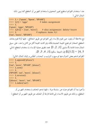 ‫ذلك‬ ‫يبين‬ ‫كما‬ ‫المقطع‬ ‫أو‬ ‫الفهرس‬ ‫باستخدام‬ ‫المحتوى‬ ‫تغيير‬ ‫تستطيع‬ ‫القوائم‬ ‫استخدام‬ ‫عند‬
: ‫التالي‬ ‫المثال‬
>>> L = ['spam', 'Spam', 'SPAM!']
>>> L[1] = 'eggs' # index assignment
>>> L
['spam', 'eggs', 'SPAM!']
>>> L[0:2] = ['eat', 'more'] # slice assignment: delete+insert
>>> L # replaces items 0,1
['eat', 'more', 'SPAM!']
‫بحذف‬ ‫تقوم‬ ‫أول‬ ‫فإنها‬ ، ‫المقاطع‬ ‫طريق‬ ‫عن‬ ‫القوائم‬ ‫إلى‬ ‫باﻹسناد‬ ‫تقوم‬ ‫حين‬ ‫بايثون‬ ‫أن‬ ‫ملحظة‬ ‫مع‬
‫سبيل‬ ‫على‬ ،‫واحد‬ ‫كائن‬ ‫من‬ ‫أكثر‬ ‫القيمة‬ ‫كانت‬ ‫ولو‬ ‫مكانه‬ ‫الجديدة‬ ‫القيمة‬ ‫تضع‬ ‫ثم‬ ‫المختار‬ ‫المقطع‬
‫قائمة‬ ‫عندنا‬ ‫المثال‬
L
[ ‫تساوي‬
1
,
2
,
3
‫التالي‬ ‫المقطع‬ ‫باستخدام‬ ‫اﻹسناد‬ ‫عملية‬ ‫تطبيق‬ ‫فعند‬ ]
L[1:2] = [4, 5
[ ‫ستكون‬ ‫النتيجة‬ ‫فإن‬ ]
1
,
4
,
5
,
3
.]
:‫التالي‬ ‫المثال‬ ‫إليك‬ ‫و‬ ‫العكس‬ ‫و‬ ‫البحث‬ ‫و‬ ‫الترتيب‬ ‫و‬ ‫توسيع‬ ‫منها‬ ‫الدوال‬ ‫بعض‬ ‫تدعم‬ ‫القوائم‬
>>> L.append('please')
>>> L
['eat', 'more', 'SPAM!', 'please']
>>> L.sort()
>>> L
['SPAM!', 'eat', 'more', 'please']
>>> L.reverse()
>>> L
['please', 'more', 'eat', 'SPAM!']
>>> L.index('eat')
2
‫أو‬ ‫الفهرس‬ ‫باستخدام‬ ‫الحذف‬ ‫تدعم‬ ‫فإنها‬ ، ‫مرنة‬ ‫سلسلة‬ ‫عن‬ ‫عبارة‬ ‫القوائم‬ ‫أن‬ ‫بما‬ ‫وأخيرا‬
: ‫المقطع‬ ‫أو‬ ‫الفهرس‬ ‫طريق‬ ‫عن‬ ‫الحذف‬ ‫أو‬ ‫فارغة‬ ‫قائمة‬ ‫إلى‬ ‫السناد‬ ‫طريق‬ ‫عن‬ ‫وذلك‬ ،‫المقطع‬
23
 