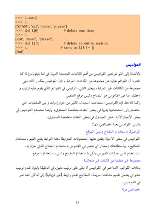 >>> L.sort()
>>> L
['SPAM!', 'eat', 'more', 'please']
>>> del L[0] # delete one item
>>> L
['eat', 'more', 'please']
>>> del L[1:] # delete an entire section
>>> L # same as L[1:] = []
['eat']
‫القواميس‬
‫كنا‬ ‫وإذا‬،‫بايثون‬ ‫لغة‬ ‫في‬ ‫المرنة‬ ‫المدمجة‬ ‫الكائنات‬ ‫أهم‬ ‫من‬ ‫القواميس‬ ‫تعتبر‬ ‫القوائم‬ ‫إلى‬ ‫باﻷضافة‬
‫فهي‬ ‫ذلك‬ ‫بعكس‬ ‫القواميس‬ ‫فإن‬ ، ‫المرتبة‬ ‫الكائنات‬ ‫من‬ ‫مجموعة‬ ‫عن‬ ‫عبارة‬ ‫القوائم‬ ‫أن‬ ‫اعتبرنا‬
‫و‬ ‫ترتيب‬ ‫عليه‬ ‫يقوم‬ ‫الذي‬ ‫القوائم‬ ‫في‬ ‫الرئيسي‬ ‫الشيء‬ ‫ويعتبر‬ ،‫المرتبة‬ ‫غير‬ ‫الكائنات‬ ‫من‬ ‫مجموعة‬
.‫العنصر‬ ‫موقع‬ ‫وليس‬ ‫المفتاح‬ ‫هو‬ ‫القاموس‬ ‫عناصر‬ ‫إحضار‬
‫التي‬ ‫المعطيات‬ ‫بنى‬ ‫و‬ ‫خوارزميات‬ ‫من‬ ‫الكثير‬ ‫استبدال‬ ‫استطاعت‬ ‫القواميس‬ ‫فإن‬ ‫تلحظ‬ ‫وكما‬
‫في‬ ‫القواميس‬ ‫تستخدم‬ ‫وأيضا‬ ،‫المستوى‬ ‫منخفضة‬ ‫اللغات‬ ‫بعض‬ ‫في‬ ‫يدويا‬ ‫استخدامها‬ ‫إلى‬ ‫ستضطر‬
.‫المستوى‬ ‫منخفضة‬ ‫اللغات‬ ‫بعض‬ ‫في‬ ‫الجداول‬ ‫عمل‬ ‫ﻷداء‬ ‫اﻷحيان‬ ‫بعض‬
:‫منها‬ ‫خصائص‬ ‫بعدة‬ ‫القواميس‬ ‫وتتميز‬
‫الموقع‬ ‫وليس‬ ‫المفتاح‬ ‫باستخدام‬ ‫الوصول‬
‫باستخدام‬ ‫القيم‬ ‫يضع‬ ‫الترابط‬ ‫هذا‬،‫المترابطة‬ ‫المصفوفات‬ ‫عليها‬ ‫يطلق‬ ‫اﻷحيان‬ ‫بعض‬ ‫في‬ ‫القواميس‬
،‫به‬ ‫خزن‬ ‫الذي‬ ‫المفتاح‬ ‫باستخدام‬ ‫القاموس‬ ‫في‬ ‫عنصر‬ ‫أي‬ ‫إحضار‬ ‫وباستطاعتك‬ ،‫المفاتيح‬
.‫الموقع‬ ‫باستخدام‬ ‫وليس‬ ‫المفتاح‬ ‫باستخدام‬ ‫ولكن‬ ‫الفهرس‬ ‫عمليات‬ ‫نفس‬ ‫ستستخدم‬
‫متجانسة‬ ‫غير‬ ‫كائنات‬ ‫من‬ ‫منظمة‬ ‫غير‬ ‫مجموعة‬
‫ترتيب‬ ‫تقدم‬ ‫بايثون‬ ‫الحقيقة‬ ‫في‬،‫معين‬ ‫ترتيب‬ ‫على‬ ‫تبقى‬ ‫ل‬ ‫القواميس‬ ‫في‬ ‫العناصر‬ ،‫القوائم‬ ‫بخلف‬
‫العناصر‬ ‫أماكن‬ ‫إلى‬ )‫فيزيائية‬ ‫(غير‬ ‫راوبط‬ ‫تقدم‬ ‫المفاتيح‬ ،‫سريعة‬ ‫مشاهدة‬ ‫تقديم‬ ‫يضمن‬ ‫عشوائي‬
.‫القواميس‬ ‫في‬
‫مرنة‬ ‫خصائص‬
24
 