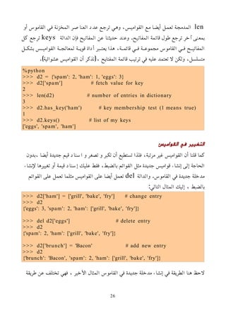 len
‫أو‬ ‫القاموس‬ ‫فمي‬ ‫المخزنمة‬ ‫العناصمر‬ ‫عدد‬ ‫ترجمع‬ ‫وهمي‬ ،‫القواميمس‬ ‫ممع‬ ‫أيضما‬ ‫تعممل‬ ‫المدمجمة‬
‫الدالة‬ ‫فإن‬ ‫المفاتيح‬ ‫عن‬ ‫حديثنا‬ ‫وعند‬ .‫المفاتيح‬ ‫قائمة‬ ‫طول‬ ‫ترجع‬ ‫آخر‬ ‫بمعنى‬
keys
‫كل‬ ‫ترجع‬
‫بشكممل‬ ‫القواميممس‬ ‫لمعالجممة‬ ‫قويممة‬ ‫أداة‬ ‫يعتممبر‬ ‫هذا‬ ،‫قائمممة‬ ‫فممي‬ ‫مجموعممة‬ ‫القاموس‬ ‫فممي‬ ‫المفاتيممح‬
.)‫عشوائية‬ ‫القواميس‬ ‫أن‬ ‫(تذكر‬، ‫المفتايح‬ ‫قائمة‬ ‫ترتيب‬ ‫في‬ ‫عليه‬ ‫تعتمد‬ ‫ل‬ ‫ولكن‬ ،‫متسلسل‬
%python
>>> d2 = {'spam': 2, 'ham': 1, 'eggs': 3}
>>> d2['spam'] # fetch value for key
2
>>> len(d2) # number of entries in dictionary
3
>>> d2.has_key('ham') # key membership test (1 means true)
1
>>> d2.keys() # list of my keys
['eggs', 'spam', 'ham']
‫القواميس‬ ‫في‬ ‫التغيير‬
‫بدون‬، ‫أيضا‬ ‫جديدة‬ ‫قيم‬ ‫اسناد‬ ‫و‬ ‫تصغر‬ ‫و‬ ‫تكبر‬ ‫أن‬ ‫تستطيع‬ ‫فلذا‬ ،‫مرتبة‬ ‫غير‬ ‫القواميس‬ ‫أن‬ ‫قلنا‬ ‫كما‬
‫ﻹنشاء‬ ‫تغييرها‬ ‫أو‬ ‫قيمة‬ ‫إسناد‬ ‫عليك‬ ‫فقط‬ ،‫بالضبط‬ ‫القوائم‬ ‫مثل‬ ‫جديدة‬ ‫قواميس‬ ‫إنشاء‬ ‫إلى‬ ‫الحاجة‬
‫والدالة‬ .‫القاموس‬ ‫في‬ ‫جديدة‬ ‫مدخلة‬
del
‫القوائم‬ ‫على‬ ‫تعمل‬ ‫مثلما‬ ‫القواميس‬ ‫على‬ ‫أيضا‬ ‫تعمل‬
:‫التالي‬ ‫المثال‬ ‫إليك‬ ، ‫بالضبط‬
>>> d2['ham'] = ['grill', 'bake', 'fry'] # change entry
>>> d2
{'eggs': 3, 'spam': 2, 'ham': ['grill', 'bake', 'fry']}
>>> del d2['eggs'] # delete entry
>>> d2
{'spam': 2, 'ham': ['grill', 'bake', 'fry']}
>>> d2['brunch'] = 'Bacon' # add new entry
>>> d2
{'brunch': 'Bacon', 'spam': 2, 'ham': ['grill', 'bake', 'fry']}
‫طريقة‬ ‫عن‬ ‫تختلف‬ ‫فهي‬ ، ‫اﻷخير‬ ‫المثال‬ ‫القاموس‬ ‫في‬ ‫جديدة‬ ‫مدخلة‬ ‫إنشاء‬ ‫في‬ ‫الطريقة‬ ‫هنا‬ ‫لحظ‬
26
 