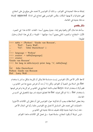 ‫المفتاح‬ ‫على‬ ‫بل‬ ‫موقع‬ ‫على‬ ‫تعتمد‬ ‫ل‬ ‫القواميس‬ ‫أن‬ ‫وذلك‬ ، ‫القوائم‬ ‫في‬ ‫الجديدة‬ ‫مدخلة‬ ‫إضافة‬
‫الدالة‬ ‫إلى‬ ‫تحتاج‬ ‫فهي‬ ‫القواميس‬ ‫بعكس‬ ،‫المكان‬ ‫يهمها‬ ‫ل‬ ‫و‬ ‫عشوائية‬ ‫فهي‬
append
‫ﻹضافة‬
.‫القائمة‬ ‫في‬ ‫جديدة‬ ‫مدخلة‬
‫واقعي‬ ‫مثال‬
‫العمود‬ ‫في‬ -‫هنا‬ ‫ثلث‬- ‫اللغات‬ ‫أسماء‬ ‫يحوي‬ ‫جدول‬ ‫إنشاء‬ ‫وهو‬ ‫واقعية‬ ‫أكثر‬ ‫مثال‬ ‫هنا‬ ‫سنأخذ‬
‫وحاول‬ ‫المثال‬ ‫هذا‬ ‫في‬ ‫ركز‬،-‫القيمة‬ – ‫مؤلفيها‬ ‫أسماء‬ ‫يحوي‬ ‫الثاني‬ ‫والعمود‬ -‫المفتاح‬- ‫اﻷول‬
:‫تطبيقه‬
>>> table = {'Python': 'Guido van Rossum',
... 'Perl': 'Larry Wall',
... 'Tcl': 'John Ousterhout' }
...
>>> language = 'Python'
>>> creator = table[language]
>>> creator
'Guido van Rossum'
>>> for lang in table.keys(): print lang, 't', table[lang]
...
Tcl John Ousterhout
Python Guido van Rossum
Perl Larry Wall
‫باستخدام‬ ‫مباشر‬ ‫بشكل‬ ‫تكررها‬ ‫أن‬ ‫يمكن‬ ‫فل‬ ‫متسلسلة‬ ‫ليست‬ ‫القواميس‬ ‫ﻷن‬،‫اﻷخير‬ ‫اﻷمر‬ ‫لحظ‬
for
،‫القاموس‬ ‫عناصر‬ ‫جميع‬ ‫تعرض‬ ‫أن‬ ‫أردت‬ ‫إذا‬ ‫ولكن‬ .‫القوائم‬ ‫أو‬ ‫النصية‬ ‫السلسل‬ ‫مثل‬
‫الدالة‬ ‫باستخدام‬ ‫أول‬ ‫فقم‬
keys
‫قيمتها‬ ‫واعرض‬ ‫كررها‬ ‫ثم‬ ‫القاموس‬ ‫في‬ ‫المفاتيح‬ ‫قائمة‬ ‫لجلب‬
‫باستخدام‬
for
‫تعرف‬ ‫تكن‬ ‫لم‬ ‫إذا‬ ،
for
‫الدروس‬ ‫في‬ ‫بالتفصيل‬ ‫ندرسها‬ ‫فسوف‬ ‫تتضايق‬ ‫فل‬
.‫القادمة‬
:‫اﻷخرى‬ ‫الكائنات‬ ‫إلى‬ ‫ننتقل‬ ‫أن‬ ‫قبل‬ ‫القواميس‬ ‫حول‬ ‫تتذكرها‬ ‫أن‬ ‫يجب‬ ‫الملحظات‬ ‫بعض‬ ‫وهنا‬
–
‫اﻷخير‬ ‫المثال‬ ‫في‬ ‫رأينا‬ ‫مثلما‬ ‫القواميس‬ ‫مع‬ ‫تعمل‬ ‫ل‬ ‫التسلسل‬ ‫على‬ ‫تعتمد‬ ‫التي‬ ‫العمليات‬
–
‫القاموس‬ ‫في‬ ‫جديدة‬ ‫مدخلة‬ ‫تضيف‬ ‫فإنك‬ ‫جديدة‬ ‫قيمة‬ ‫إسناد‬ ‫عند‬
–
‫القوائم‬ ‫ماعدا‬ ‫الكائنات‬ ‫كل‬ ‫تعمل‬ ‫بل‬ ، ‫نصية‬ ‫سلسلة‬ ‫المفتاح‬ ‫يكون‬ ‫أن‬ ‫شرطا‬ ‫ليس‬
27
 