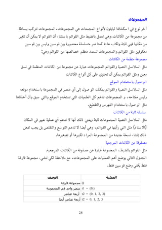 ‫المجموعات‬
‫ببساطة‬ ‫تتركب‬ ‫المجموعات‬،‫المجموعات‬ ‫هي‬ ‫المجمعات‬ ‫ﻷنواع‬ ‫لبايثون‬ ‫اسكشافنا‬ ‫في‬ ‫نوع‬ ‫آخر‬
‫تتغير‬ ‫أن‬ ‫يمكن‬ ‫ل‬ ‫القوائم‬ ‫أن‬ ‫باستثناء‬ ‫القوائم‬ ‫مثل‬ ‫بالضبط‬ ‫تعمل‬ ‫وهي‬،‫الكائنات‬ ‫من‬ ‫مجموعة‬ ‫من‬
‫قوسين‬ ‫بين‬ ‫وليس‬ ‫قوسين‬ ‫بين‬ ‫محصورة‬ ‫متسلسلة‬ ‫كعناصر‬ ‫عادة‬ ‫وتكتب‬ ‫ثابتة‬ ‫فهي‬ ‫مكانها‬ ‫من‬
:‫وهي‬ ‫القوائم‬ ‫من‬ ‫خصائصها‬ ‫معظم‬ ‫تستمد‬ ‫والمجموعات‬.‫القوائم‬ ‫مثل‬ ‫معكوفين‬
‫الكائنات‬ ‫من‬ ‫منظمة‬ ‫مجموعة‬
‫نسق‬ ‫في‬ ‫المنظمة‬ ‫الكائنات‬ ‫من‬ ‫مجموعة‬ ‫عن‬ ‫عبارة‬ ‫المجموعات‬ ‫والقوائم‬ ‫النصية‬ ‫السلسل‬ ‫مثل‬
‫الكائنات‬ ‫أنواع‬ ‫كل‬ ‫على‬ ‫تحتوي‬ ‫أن‬ ‫يمكن‬ ‫القوائم‬ ‫ومثل‬ ‫معين‬
‫الموقع‬ ‫باستخدام‬ ‫الوصول‬
‫موقعه‬ ‫باستخدام‬ ‫المجموعة‬ ‫في‬ ‫عنصر‬ ‫أي‬ ‫إلى‬ ‫الوصول‬ ‫يمكنك‬ ‫والقوائم‬ ‫النصية‬ ‫السلسل‬ ‫مثل‬
‫أخذناها‬ ‫وأن‬ ‫سبق‬ ‫والتي‬ ‫الموقع‬ ‫تستخدم‬ ‫التي‬ ‫العلميات‬ ‫كل‬ ‫تدعم‬ ‫المجموعات‬ ‫و‬ ،‫مفتاحه‬ ‫وليس‬
.‫والتقطيع‬ ‫الفهرس‬ ‫باستخدام‬ ‫الوصول‬ ‫مثل‬
‫الكائنات‬ ‫من‬ ‫ثابتة‬ ‫سلسلة‬
‫المكان‬ ‫في‬ ‫تغيير‬ ‫عملية‬ ‫أي‬ ‫تدعم‬ ‫ل‬ ‫أنها‬ ‫ذلك‬ ‫ويعني‬ ‫ثابتة‬ ‫المجموعات‬ ‫النصية‬ ‫السلسل‬ ‫مثل‬
‫لفعل‬ ‫يجب‬ ‫بل‬ ‫والتقلص‬ ‫التوسع‬ ‫تدعم‬ ‫ل‬ ‫أيضا‬ ‫وهي‬ ،‫القوائم‬ ‫في‬ ‫رأيتها‬ ‫التي‬ ‫مثل‬ )‫(السناد‬
.‫تصغيرها‬ ‫أو‬ ‫تكبيرها‬ ‫المراد‬ ‫المجموعة‬ ‫من‬ ‫جديدة‬ ‫نسخة‬ ‫إنشاء‬ ‫ذلك‬
‫المرجعية‬ ‫الكائنات‬ ‫من‬ ‫مصفوفة‬
.‫المرجعية‬ ‫الكائنات‬ ‫من‬ ‫مصفوفة‬ ‫عن‬ ‫عبارة‬ ‫المجموعة‬ ،‫بالضبط‬ ‫القوائم‬ ‫مثل‬
‫فارغة‬ ‫مجموعة‬ ‫تنشيء‬ ‫لكي‬ ‫ملحظة‬ ‫مع‬ ،‫المجموعات‬ ‫على‬ ‫العمليات‬ ‫أهم‬ ‫يوضح‬ ‫التالي‬ ‫الجدول‬
.‫فقط‬ ‫قوسين‬ ‫وضع‬ ‫يكفي‬ ‫فقط‬
‫العملية‬
‫الوصف‬
()
‫فارغة‬ ‫مجموعة‬
t1 = (0,)
‫المجموعة‬ ‫في‬ ‫واحد‬ ‫عنصر‬
t2 = (0, 1, 2, 3)
‫عناصر‬ ‫أربعة‬
t2 = 0, 1, 2, 3
‫أيضا‬ ‫عناصر‬ ‫أربعة‬
28
 
