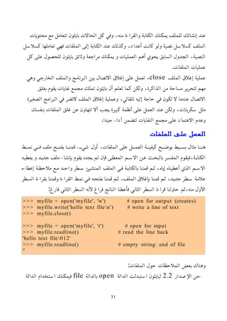 ‫محتويات‬ ‫مع‬ ‫تتعامل‬ ‫بايثون‬ ‫الحالت‬ ‫كل‬ ‫وفي‬ ،‫منه‬ ‫والقراءة‬ ‫الكتابة‬ ‫يمكنك‬ ‫للملف‬ ‫إنشائك‬ ‫عند‬
‫كسلسل‬ ‫تعاملها‬ ‫فهي‬ ‫الملفات‬ ‫إلى‬ ‫الكتابة‬ ‫عند‬ ‫وكذلك‬ ،‫أعداد‬ ‫كانت‬ ‫ولو‬ ‫نصية‬ ‫كسلسل‬ ‫الملف‬
‫كل‬ ‫على‬ ‫للحصول‬ ‫بايثون‬ ‫وثائق‬ ‫مراجعة‬ ‫يمكنك‬ ‫و‬ ‫العمليات‬ ‫أهم‬ ‫يحوي‬ ‫السابق‬ ‫الجدول‬ ،‫النصية‬
.‫الملفات‬ ‫عمليات‬
‫الملف‬ ‫إغلق‬ ‫عملية‬
close
‫وهي‬ ‫الخارجي‬ ‫والملف‬ ‫البرنامج‬ ‫بين‬ ‫التصال‬ ‫إغلق‬ ‫على‬ ‫تعمل‬ ،
‫بغلق‬ ‫يقوم‬ ‫نفايات‬ ‫مجمع‬ ‫تملك‬ ‫بايثون‬ ‫أن‬ ‫تعلم‬ ‫كما‬ ‫ولكن‬ ،‫الذاكرة‬ ‫من‬ ‫مساحة‬ ‫لتحرير‬ ‫مهم‬
‫الصغيرة‬ ‫البرامج‬ ‫في‬ ‫لتضر‬ ‫الملف‬ ‫إغلق‬ ‫وعملية‬ ،‫تلقائي‬ ‫إليه‬ ‫حاجة‬ ‫في‬ ‫تكون‬ ‫ل‬ ‫عندما‬ ‫التصال‬
‫بنفسك‬ ‫الملفات‬ ‫غلق‬ ‫عن‬ ‫تتهاون‬ ‫أل‬ ‫يجب‬ ‫كبيرة‬ ‫أنظمة‬ ‫على‬ ‫العمل‬ ‫عند‬ ‫ولكن‬ ،‫سكربتات‬ ‫مثل‬
.‫جيدا‬ ‫أداء‬ ‫لتضمن‬ ‫النفايات‬ ‫مجمع‬ ‫على‬ ‫العتماد‬ ‫وعدم‬
‫الملفات‬ ‫على‬ ‫العمل‬
‫ممط‬‫م‬‫نم‬ ‫ممي‬‫م‬‫ف‬ ‫ملف‬ ‫ممح‬‫م‬‫بفت‬ ‫مما‬‫م‬‫قمن‬ ‫ممء‬‫م‬‫شي‬ ‫أول‬ ،‫الملفات‬ ‫على‬ ‫ممل‬‫م‬‫العم‬ ‫ممة‬‫م‬‫كيفي‬ ‫ممح‬‫م‬‫يوض‬ ‫مميط‬‫م‬‫بس‬ ‫مثال‬ ‫مما‬‫م‬‫هن‬
‫يعطيمه‬ ‫و‬ ‫جديمد‬ ‫ملف‬ ‫بإنشاء‬ ‫يقوم‬ ‫يجده‬ ‫لم‬ ‫فإن‬ ‫المعطمى‬ ‫السمم‬ ‫عمن‬ ‫بالبحمث‬ ‫المفسمر‬ ‫فيقوم‬،‫الكتابمة‬
‫إعطاءه‬ ‫ملحظمة‬ ‫ممع‬ ‫واحمد‬ ‫سمطر‬ ‫المنشمئ‬ ‫الملف‬ ‫فمي‬ ‫بالكتابمة‬ ‫قمنما‬ ‫ثمم‬ ،‫إياه‬ ‫أعطيناه‬ ‫الذي‬ ‫السمم‬
‫السمطر‬ ‫بقراءة‬ ‫وقمنما‬ ‫القراءة‬ ‫نممط‬ ‫فمي‬ ‫بفتحمه‬ ‫قمنما‬ ‫ثمم‬ ،‫الملف‬ ‫بإغلق‬ ‫قمنما‬ ‫ثمم‬ ،‫جديمد‬ ‫سمطر‬ ‫علممة‬
:‫فارغ‬ ‫الثاني‬ ‫السطر‬ ‫ﻷنه‬ ‫فراغ‬ ‫الناتج‬ ‫فأعطنا‬ ‫الثاني‬ ‫السطر‬ ‫قراءة‬ ‫حاولنا‬ ‫ثم‬،‫منه‬ ‫اﻷول‬
>>> myfile = open('myfile', 'w') # open for output (creates)
>>> myfile.write('hello text filen') # write a line of text
>>> myfile.close()
>>> myfile = open('myfile', 'r') # open for input
>>> myfile.readline() # read the line back
'hello text file012'
>>> myfile.readline() # empty string: end of file
''
:‫الملفات‬ ‫حول‬ ‫الملحظات‬ ‫بعض‬ ‫وهناك‬
–
‫اﻹصدار‬ ‫من‬
2.2
‫الدالة‬ ‫استبدلت‬ ‫لبايثون‬
open
‫بالدالة‬
file
‫الدالة‬ ‫استخدام‬ ‫فيمكنك‬
31
 