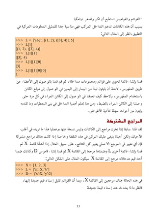‫دينامكيا‬ ‫وتصغر‬ ‫تكبر‬ ‫أن‬ ‫تستطيع‬ ‫والقواميس‬ ‫القوائم‬-
‫في‬ ‫المركبة‬ ‫المعلومات‬ ‫للتمثيل‬ ‫جدا‬ ‫مناسبة‬ ‫فهي‬ ‫المركب‬ ‫التداخل‬ ‫تدعم‬ ‫الكائنات‬ ‫هذه‬ ‫أن‬ ‫بسبب‬
:‫التالي‬ ‫المثال‬ ‫إلى‬ ‫انظر‬،‫التطبيق‬
>>> L = ['abc', [(1, 2), ([3], 4)], 5]
>>> L[1]
[(1, 2), ([3], 4)]
>>> L[1][1]
([3], 4)
>>> L[1][1][0]
[3]
>>> L[1][1][0][0]
3
‫عن‬ ‫اﻷعضاء‬ ‫إلى‬ ‫بالوصول‬ ‫قمنا‬ ‫قم‬ ‫ثم‬ ،‫متداخلة‬ ‫ومجموعات‬ ‫قوائم‬ ‫على‬ ‫تحوي‬ ‫قائمة‬ ‫بإنشاء‬ ‫قمنا‬
‫الكائن‬ ‫موقع‬ ‫إلى‬ ‫الوصول‬ ‫في‬ ‫اليمين‬ ‫إلى‬ ‫اليسار‬ ‫من‬ ‫تبدأ‬ ‫بايثون‬ ‫أن‬ ‫لحظ‬ ،‫المفهرس‬ ‫طريق‬
‫حتى‬ ‫مرة‬ ‫كل‬ ‫في‬ ‫المراد‬ ‫الكائن‬ ‫إلى‬ ‫الوصول‬ ‫في‬ ‫تعمقنا‬ ‫كيف‬ ‫ولحظ‬ ،‫المفهرس‬ ‫باستخدام‬
‫تقدمه‬ ‫وما‬ ‫المعطيات‬ ‫بنى‬ ‫في‬ ‫التداخل‬ ‫أهمية‬ ‫تعلم‬ ‫هنا‬ ‫ومن‬ ،‫بالضبط‬ ‫المراد‬ ‫الكائن‬ ‫إلى‬ ‫وصلنا‬
.‫اﻷغراض‬ ‫لتأدية‬ ‫سهلة‬ ‫أدوات‬ ‫من‬ ‫بايثون‬
‫المشتركة‬ ‫المراجع‬
‫أغلب‬ ‫في‬ ‫تريده‬ ‫ما‬ ‫هذا‬ ‫وعمليا‬،‫عنها‬ ‫نسخة‬ ‫وليس‬ ‫الكائنات‬ ‫إلى‬ ‫مراجع‬ ‫نخزن‬ ‫إننا‬ ‫سابقا‬ ‫قلنا‬ ‫لقد‬
‫مشتركة‬ ‫مراجع‬ ‫هناك‬ ‫كانت‬ ‫إذا‬ ‫وخاصة‬ ‫النقطة‬ ‫هذه‬ ‫في‬ ‫التركيز‬ ‫عليك‬ ‫ينبغى‬ ‫أحيانا‬ ‫ولكن‬،‫اﻷحيان‬
‫قائمة‬ ‫أنشأنا‬ ‫إذا‬ ‫المثال‬ ‫سبيل‬ ‫على‬ ،‫النتائج‬ ‫كل‬ ‫يغيير‬ ‫اﻷصلي‬ ‫المرجع‬ ‫في‬ ‫تغيير‬ ‫أي‬ ‫فإن‬
X
‫ثم‬
‫أخرى‬ ‫قائمة‬ ‫بإنشاء‬ ‫قمنا‬
L
‫القائمة‬ ‫إلى‬ ‫مرجعا‬ ‫وضمناها‬
X
‫قاموس‬ ‫إنشاء‬ ‫قمنا‬ ‫ثم‬
D
‫ضمنا‬ ‫وكذلك‬
‫القائمة‬ ‫إلى‬ ‫مرجع‬ ‫مدخلته‬ ‫قيم‬ ‫أحد‬
X
:‫التالي‬ ‫الشكل‬ ‫على‬ ‫المثال‬ ‫سيكون‬
>>> X = [1, 2, 3]
>>> L = ['a', X, 'b']
>>> D = {'x':X, 'y':2}
‫القائمة‬ ‫إلى‬ ‫مرجعين‬ ‫هناك‬ ‫الحالة‬ ‫هذه‬ ‫في‬
X
،‫إليها‬ ‫جديدة‬ ‫قيم‬ ‫إسناد‬ ‫تقبل‬ ‫القوائم‬ ‫أن‬ ‫وبما‬ ،
:‫جديدة‬ ‫قيمة‬ ‫إسناد‬ ‫عند‬ ‫يحدث‬ ‫ماذا‬ ‫فانظر‬
33
 