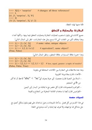 >>> X[1] = 'surprise' # changes all three references!
>>> L
['a', [1, 'surprise', 3], 'b']
>>> D
{'x': [1, 'surprise', 3], 'y': 2}
.‫النقطة‬ ‫لهذه‬ ‫منتبها‬ ‫فكنا‬
، ‫المقارنة‬
‫والمساواة‬
‫التحقق‬ ‫و‬
‫أعداد‬ ‫وكأنها‬ ،‫بينها‬ ‫فيما‬ ‫التحقق‬ ‫وعمليات‬ ‫المقارنة‬ ‫لعمليات‬ ‫تستجيب‬ ‫بايثون‬ ‫في‬ ‫كائنات‬ ‫جميع‬
:‫التالي‬ ‫المثال‬ ‫إلى‬ ‫انظر‬ ،‫المقارنات‬ ‫هذه‬ ‫بمثل‬ ‫تسمح‬ ‫ل‬ ‫التي‬ ‫اللغات‬ ‫من‬ ‫كثير‬ ‫بخلف‬ ‫وهذا‬
>>> L1 = [1, ('a', 3)] # same value, unique objects
>>> L2 = [1, ('a', 3)]
>>> L1 == L2, L1 is L2 # equivalent?, same object?
(True, False)
:‫التالي‬ ‫المثال‬ ‫وانظر‬ ،‫التحقق‬ ‫علقة‬ ‫و‬ ‫المساواة‬ ‫علقة‬ ‫اختبرنا‬ ‫وهنا‬
>>> L1 = [1, ('a', 3)]
>>> L2 = [1, ('a', 2)]
>>> L1 < L2, L1 == L2, L1 > L2 # less, equal, greater: a tuple of results?
(False, False, True)
:‫بايثون‬ ‫في‬ ‫المختلفة‬ ‫الكائنات‬ ‫بين‬ ‫المقارنة‬ ‫في‬ ‫ملحظات‬ ‫عدة‬ ‫وهنا‬
–
‫التقريبية‬ ‫بمقاديرها‬ ‫تقارن‬ ‫اﻷعداد‬
–
"‫أي‬ ‫بحرف‬ ‫حرفا‬ ‫أي‬ ،‫معجميا‬ ‫تقارن‬ ‫النصية‬ ‫السلسل‬
abc" < "ac
‫أن‬ ‫لحظ‬ "
c
‫أكبر‬
‫من‬
b
‫المعجم‬ ‫في‬
–
‫اليمين‬ ‫إلى‬ ‫اليسار‬ ‫من‬ ‫يقابله‬ ‫ما‬ ‫مع‬ ‫عنصر‬ ‫كل‬ ‫تقارن‬ ‫والمجموعات‬ ‫القوائم‬
–
‫والقيمة‬ ‫المفتاح‬ ‫من‬ ‫المخزنة‬ ‫القائمة‬ ‫باستخدام‬ ‫أيضا‬ ‫تقارن‬ ‫القواميس‬
‫مهمة‬ ‫تلميحات‬
‫مع‬ ‫أعمق‬ ‫بشكل‬ ‫بايثون‬ ‫فهم‬ ‫على‬ ‫تساعدك‬ ‫وحيل‬ ‫تلميحات‬ ‫سنأخذ‬ ‫فصل‬ ‫كل‬ ‫من‬ ‫القسم‬ ‫هذا‬ ‫في‬
:‫اللغة‬ ‫في‬ ‫مبتدئ‬ ‫أنت‬ ‫و‬ ‫إجابة‬ ‫لها‬ ‫تعرف‬ ‫ول‬ ‫تواجهك‬ ‫قد‬ ‫مشاكل‬ ‫حل‬
34
 
