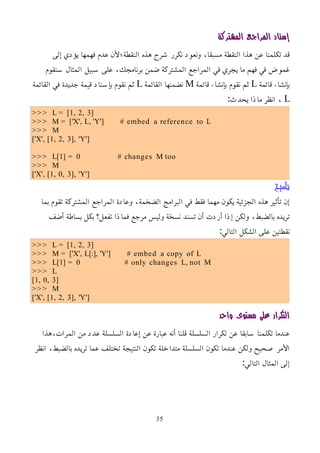 ‫المشتركة‬ ‫المراجع‬ ‫إسناد‬
‫إلى‬ ‫يؤدي‬ ‫فهمها‬ ‫عدم‬ ‫النقطة؛ﻷن‬ ‫هذه‬ ‫شرح‬ ‫نكرر‬ ‫ونعود‬ ،‫مسبقا‬ ‫النقطة‬ ‫هذا‬ ‫عن‬ ‫تكلمنا‬ ‫قد‬
‫سنقوم‬ ‫المثال‬ ‫سبيل‬ ‫على‬ ،‫برنامجك‬ ‫ضمن‬ ‫المشتركة‬ ‫المراجع‬ ‫في‬ ‫يجري‬ ‫ما‬ ‫فهم‬ ‫في‬ ‫غموض‬
‫قائمة‬ ‫بإنشاء‬
L
‫قائمة‬ ‫بإنشاء‬ ‫نقوم‬ ‫ثم‬
M
‫القائمة‬ ‫نضمنها‬
L
‫القائمة‬ ‫في‬ ‫جديدة‬ ‫قيمة‬ ‫بإسناد‬ ‫نقوم‬ ‫ثم‬
L
:‫يحدث‬ ‫ماذا‬ ‫انظر‬ ،
>>> L = [1, 2, 3]
>>> M = ['X', L, 'Y'] # embed a reference to L
>>> M
['X', [1, 2, 3], 'Y']
>>> L[1] = 0 # changes M too
>>> M
['X', [1, 0, 3], 'Y']
‫تلميح‬
‫بما‬ ‫تقوم‬ ‫المشتركة‬ ‫المراجع‬ ‫وعادة‬ ،‫الضخمة‬ ‫البرامج‬ ‫في‬ ‫فقط‬ ‫مهما‬ ‫يكون‬ ‫الجزئية‬ ‫هذه‬ ‫تأثير‬ ‫إن‬
‫أضف‬ ‫بساطة‬ ‫بكل‬ ‫تفعل؟‬ ‫فماذا‬ ‫مرجع‬ ‫وليس‬ ‫نسخة‬ ‫تسند‬ ‫أن‬ ‫أردت‬ ‫إذا‬ ‫ولكن‬ ،‫بالضبط‬ ‫تريده‬
:‫التالي‬ ‫الشكل‬ ‫على‬ ‫نقطتين‬
>>> L = [1, 2, 3]
>>> M = ['X', L[:], 'Y'] # embed a copy of L
>>> L[1] = 0 # only changes L, not M
>>> L
[1, 0, 3]
>>> M
['X', [1, 2, 3], 'Y']
‫واحد‬ ‫مستوى‬ ‫على‬ ‫التكرار‬
‫هذا‬،‫المرات‬ ‫من‬ ‫عدد‬ ‫السلسلة‬ ‫إعادة‬ ‫عن‬ ‫عبارة‬ ‫أنه‬ ‫قلنا‬ ‫السلسلة‬ ‫تكرار‬ ‫عن‬ ‫سابقا‬ ‫تكلمنا‬ ‫عندما‬
‫انظر‬ ،‫بالضبط‬ ‫تريده‬ ‫عما‬ ‫تختلف‬ ‫النتيجة‬ ‫تكون‬ ‫متداخلة‬ ‫السلسلة‬ ‫تكون‬ ‫عندما‬ ‫ولكن‬ ‫صحيح‬ ‫اﻷمر‬
:‫التالي‬ ‫المثال‬ ‫إلى‬
35
 