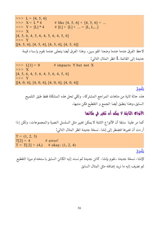 >>> L = [4, 5, 6]
>>> X = L * 4 # like [4, 5, 6] + [4, 5, 6] + ...
>>> Y = [L] * 4 # [L] + [L] + ... = [L, L,...]
>>> X
[4, 5, 6, 4, 5, 6, 4, 5, 6, 4, 5, 6]
>>> Y
[[4, 5, 6], [4, 5, 6], [4, 5, 6], [4, 5, 6]]
‫قيمة‬ ‫بإسناد‬ ‫نقوم‬ ‫عندما‬ ‫يتجلى‬ ‫أيضا‬ ‫الفرق‬ ‫وهذا‬ ،‫القوسين‬ ‫وضعنا‬ ‫عندما‬ ‫عندما‬ ‫الفرق‬ ‫لحظ‬
‫القائمة‬ ‫إلى‬ ‫جديدة‬
L
:‫التالي‬ ‫المثال‬ ‫انظر‬
>>> L[1] = 0 # impacts Y but not X
>>> X
[4, 5, 6, 4, 5, 6, 4, 5, 6, 4, 5, 6]
>>> Y
[[4, 0, 6], [4, 0, 6], [4, 0, 6], [4, 0, 6]]
‫تلميح‬
‫التلميح‬ ‫طبق‬ ‫فقط‬ ‫المشكلة‬ ‫هذه‬ ‫تحل‬ ‫ولكي‬ ،‫المشتركة‬ ‫المراجع‬ ‫متاهات‬ ‫من‬ ‫ثانية‬ ‫حالة‬ ‫هذه‬
.‫منتبها‬ ‫فكن‬ ‫التقطيع‬ ‫و‬ ‫الجمع‬ ‫أيضا‬ ‫ينطبق‬ ‫وهذا‬،‫السابق‬
‫مكانها‬ ‫في‬ ‫تتغير‬ ‫أن‬ ‫يمكن‬ ‫ل‬ ‫الثابتة‬ ‫اﻷنواع‬
‫إذا‬ ‫ولكن‬ ،‫والمجموعات‬ ‫النصية‬ ‫السلسل‬ ‫مثل‬ ‫تغيير‬ ‫يمكن‬ ‫ل‬ ‫الثابتة‬ ‫اﻷنواع‬ ‫أن‬ ‫سابقا‬ ‫علينا‬ ‫مر‬ ‫كما‬
:‫التالي‬ ‫المثال‬ ‫انظر‬ ‫جديدة‬ ‫نسخة‬ ‫إنشاء‬ ‫إلى‬ ‫فتضطر‬ ‫تغيرها‬ ‫أن‬ ‫أردت‬
T = (1, 2, 3)
T[2] = 4 # error!
T = T[:2] + (4,) # okay: (1, 2, 4)
‫تلميح‬
‫التقطيع‬ ‫ميزة‬ ‫باستخدام‬ ‫السابق‬ ‫الكائن‬ ‫إليه‬ ‫نسند‬ ‫ثم‬ ‫جديدة‬ ‫كائن‬ ‫بإنشاء‬ ‫نقوم‬، ‫جديدة‬ ‫نسخة‬ ‫ﻹنشاء‬
‫السابق‬ ‫المثال‬ ‫مثل‬ ‫إضافته‬ ‫نريد‬ ‫ما‬ ‫إليه‬ ‫نضيف‬ ‫ثم‬
36
 