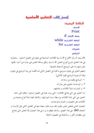 ‫الثالث‬ ‫الفصل‬
:
‫اﻷساسية‬ ‫التعابير‬
:‫المهمة‬ ‫النقاط‬
‫السناد‬
Print
‫الختبار‬ ‫جملة‬
if
‫التكرارية‬ ‫الحلقة‬
while
‫التكرارية‬ ‫الحلقة‬
for
‫تلميحات‬
‫المخلص‬
‫سنتحرك‬ ،‫السابق‬ ‫الفصل‬ ‫في‬ ‫بايثون‬ ‫في‬ ‫المدمجة‬ ‫للكائنات‬ ‫اﻷساسية‬ ‫اﻷنواع‬ ‫رأينا‬ ‫أن‬ ‫وبعد‬ ‫اﻵن‬
‫نكتبها‬ ‫أشياء‬ ‫عن‬ ‫عبارة‬ ‫هي‬ ‫التعابير‬ ‫بساطة‬ ‫وبكل‬ .‫اﻷساسية‬ ‫التعابير‬ ‫أنواع‬ ‫لشرح‬ ‫الفصل‬ ‫هذا‬ ‫في‬
.‫بالضبط‬ ‫يفعله‬ ‫أن‬ ‫البرنامج‬ ‫على‬ ‫ما‬ ‫بايثون‬ ‫تخبر‬
،‫بايثون‬ ‫في‬ ‫البرنامج‬ ‫بنية‬ ‫عن‬ ‫تكلمنا‬ ‫لما‬ ‫الثاني‬ ‫الفصل‬ ‫في‬ ‫قلناه‬ ‫ما‬ ‫نسترجع‬ ‫بايثون‬ ‫في‬ ‫التعابير‬ ‫ولفهم‬
:‫كالتالي‬ ‫تكون‬ ‫البرنامج‬ ‫هرمية‬ ‫أن‬ ‫وقلنا‬
١
‫وحدات‬ ‫من‬ ‫يتكون‬ ‫البرنامج‬ -
٢
‫عبارات‬ ‫على‬ ‫تحتوي‬ ‫الوحدات‬ ‫و‬ -
٣
.‫تعالجها‬ ‫و‬ ‫الكائنات‬ ‫تنشأ‬ ‫العبارات‬ ‫و‬ -
‫ذلك‬ ‫على‬ ‫علوة‬،-‫السابق‬ ‫الفصل‬ ‫في‬ ‫علينا‬ ‫مرت‬ ‫التي‬- ‫الكائنات‬ ‫تعالج‬ ‫التي‬ ‫هي‬ ‫التعابير‬ ‫إذا‬
‫من‬ ‫جديدة‬ ‫أنواع‬ ‫تنشأ‬ ‫أيضا‬ ‫وكذلك‬ ،‫إليها‬ ‫قيم‬ ‫إسناد‬ ‫بواسطة‬ ‫الكائنات‬ ‫تنشأ‬ ‫التي‬ ‫هي‬ ‫التعابير‬
.‫والوحدات‬ ‫الدوال‬ ‫و‬ ‫الفصول‬ ‫مثل‬ ‫الكائنات‬
‫و‬ ‫اﻹسناد‬ ‫مثل‬ ‫الثاني‬ ‫الفصل‬ ‫في‬ ‫منها‬ ‫بعضا‬. ‫علينا‬ ‫مرت‬ ‫لقد‬،‫بايثون‬ ‫تعابير‬ ‫يلخص‬ ‫التالي‬ ‫الجدول‬
‫الحذف‬
del
‫تحتاج‬ ‫التي‬ ‫التعابير‬ ‫إل‬ ‫الجدول‬ ‫هذا‬ ‫في‬ ‫ورد‬ ‫ما‬ ‫معظم‬ ‫سنأخذ‬ ‫الفصل‬ ‫هذا‬ ‫في‬،
:‫التالية‬ ‫الفصول‬ ‫في‬ ‫سنأخذها‬ ‫و‬ ‫أكثر‬ ‫متطلبات‬ ‫إلى‬
38
 