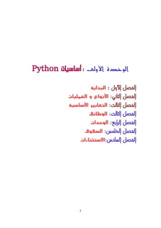 ‫اﻷولى‬ ‫الوحدة‬
:
‫أساسيات‬
Python
‫اﻷول‬ ‫الفصل‬
:
‫البداية‬
‫الثاني‬ ‫الفصل‬
:
‫العمليات‬ ‫و‬ ‫اﻷنواع‬
‫الثالث‬ ‫الفصل‬
:
‫اﻷساسية‬ ‫التعابير‬
‫الثالث‬ ‫الفصل‬
:
‫الوظائف‬
‫الرابع‬ ‫الفصل‬
:
‫الوحدات‬
‫الخامس‬ ‫الفصل‬
:
‫الصفوف‬
‫السادس‬ ‫الفصل‬
:
‫الستثناءات‬
3
 