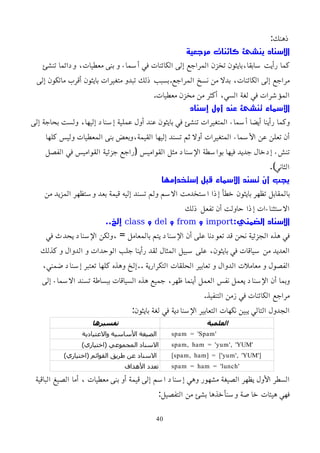 :‫ذهنك‬
‫مرجعية‬ ‫كائنات‬ ‫ينشئ‬ ‫السناد‬
‫تنشئ‬ ‫ودائما‬ ،‫معطيات‬ ‫بنى‬ ‫و‬ ‫أسماء‬ ‫في‬ ‫الكائنات‬ ‫إلى‬ ‫المراجع‬ ‫تخزن‬ ‫بايثون‬،‫سابقا‬ ‫رأيت‬ ‫كما‬
‫إلى‬ ‫ماتكون‬ ‫أقرب‬ ‫بايثون‬ ‫متغيرات‬ ‫تبدو‬ ‫ذلك‬ ‫بسبب‬.‫المراجع‬ ‫نسخ‬ ‫من‬ ‫بدل‬ ،‫الكائنات‬ ‫إلى‬ ‫مراجع‬
.‫معطيات‬ ‫مخزن‬ ‫من‬ ‫أكثر‬ ،‫السي‬ ‫لغة‬ ‫في‬ ‫المؤشرات‬
‫إسناد‬ ‫أول‬ ‫عند‬ ‫تنشئ‬ ‫اﻷسماء‬
‫إلى‬ ‫بحاجة‬ ‫ولست‬ ،‫إليها‬ ‫إسناد‬ ‫عملية‬ ‫أول‬ ‫عند‬ ‫بايثون‬ ‫في‬ ‫تنشئ‬ ‫المتغيرات‬ ‫أسماء‬ ‫أيضا‬ ‫رأينا‬ ‫وكما‬
‫كلها‬ ‫وليس‬ ‫المعطيات‬ ‫بنى‬ ‫وبعض‬،‫القيمة‬ ‫إليها‬ ‫تسند‬ ‫ثم‬ ‫أول‬ ‫المتغيرات‬ ‫اﻷسماء‬ ‫عن‬ ‫تعلن‬ ‫أن‬
‫الفصل‬ ‫في‬ ‫القواميس‬ ‫جزئية‬ ‫(راجع‬ ‫القواميس‬ ‫مثل‬ ‫اﻹسناد‬ ‫بواسطة‬ ‫فيها‬ ‫جديد‬ ‫إدخال‬ ‫تنشء‬
.)‫الثاني‬
‫استخدامها‬ ‫قبل‬ ‫اﻷسماء‬ ‫تسند‬ ‫أن‬ ‫يجب‬
‫من‬ ‫المزيد‬ ‫وستظهر‬ ‫بعد‬ ‫قيمة‬ ‫إليه‬ ‫تسند‬ ‫ولم‬ ‫السم‬ ‫استخدمت‬ ‫إذا‬ ‫خطأ‬ ‫بايثون‬ ‫تظهر‬ ‫بالمقابل‬
‫ذلك‬ ‫تفعل‬ ‫أن‬ ‫حاولت‬ ‫إذا‬ ‫الستثناءات‬
:‫الضمني‬ ‫السناد‬
import
‫و‬
from
‫و‬
del
‫و‬
class
..‫إلخ‬
‫في‬ ‫يحدث‬ ‫اﻹسناد‬ ‫ولكن‬، = ‫بالمعامل‬ ‫يتم‬ ‫اﻹسناد‬ ‫أن‬ ‫على‬ ‫تعودنا‬ ‫قد‬ ‫نحن‬ ‫الجزئية‬ ‫هذه‬ ‫في‬
‫كذلك‬ ‫و‬ ‫الدوال‬ ‫و‬ ‫الوحدات‬ ‫جلب‬ ‫رأينا‬ ‫لقد‬ ‫المثال‬ ‫سبيل‬ ‫على‬ ،‫بايثون‬ ‫في‬ ‫سياقات‬ ‫من‬ ‫العديد‬
،‫ضمني‬ ‫إسناد‬ ‫تعتبر‬ ‫كلها‬ ‫وهذه‬ ‫إلخ‬.. ‫التكرارية‬ ‫الحلقات‬ ‫تعابير‬ ‫و‬ ‫الدوال‬ ‫معاملت‬ ‫و‬ ‫الفصول‬
‫إلى‬ ‫السماء‬ ‫تسند‬ ‫ببساطة‬ ‫السياقات‬ ‫هذه‬ ‫جميع‬ ،‫ظهر‬ ‫أينما‬ ‫العمل‬ ‫نفس‬ ‫يعمل‬ ‫اﻹسناد‬ ‫أن‬ ‫وبما‬
.‫التنفيذ‬ ‫زمن‬ ‫في‬ ‫الكائنات‬ ‫مراجع‬
:‫بايثون‬ ‫لغة‬ ‫في‬ ‫اﻹسنادية‬ ‫التعابير‬ ‫نكهات‬ ‫يبين‬ ‫التالي‬ ‫الجدول‬
‫العلمية‬
‫تفسيرها‬
spam = 'Spam'
‫والعتيادية‬ ‫اﻷساسية‬ ‫الصيغة‬
spam, ham = 'yum', 'YUM'
)‫(اختياري‬ ‫المجموعي‬ ‫السناد‬
[spam, ham] = ['yum', 'YUM']
)‫(اختياري‬ ‫القوائم‬ ‫طريق‬ ‫عن‬ ‫السناد‬
spam = ham = 'lunch'
‫اﻷهداف‬ ‫تعدد‬
‫الباقية‬ ‫الصيغ‬ ‫أما‬ ، ‫معطيات‬ ‫بنى‬ ‫أو‬ ‫قيمة‬ ‫إلى‬ ‫اسم‬ ‫إسناد‬ ‫وهي‬ ‫مشهور‬ ‫الصيغة‬ ‫يظهر‬ ‫اﻷول‬ ‫السطر‬
:‫التفصيل‬ ‫من‬ ‫بشئ‬ ‫وسنأخذها‬ ‫خاصة‬ ‫هيئات‬ ‫فهي‬
40
 