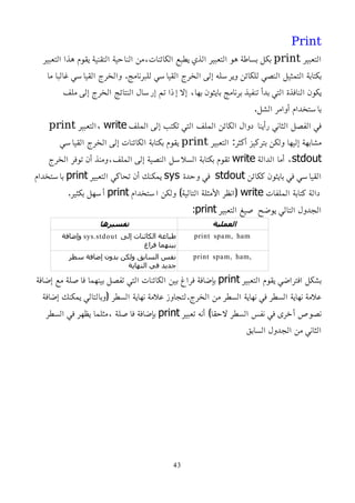 Print
‫التعبير‬
print
‫التعبير‬ ‫هذا‬ ‫يقوم‬ ‫التقنية‬ ‫الناحية‬ ‫من‬،‫الكائنات‬ ‫يطبع‬ ‫الذي‬ ‫التعبير‬ ‫هو‬ ‫بساطة‬ ‫بكل‬
‫ما‬ ‫غالبا‬ ‫القياسي‬ ‫والخرج‬ .‫للبرنامج‬ ‫القياسي‬ ‫الخرج‬ ‫إلى‬ ‫ويرسله‬ ‫للكائن‬ ‫النصي‬ ‫التمثيل‬ ‫بكتابة‬
‫ملف‬ ‫إلى‬ ‫الخرج‬ ‫النتائج‬ ‫إرسال‬ ‫تم‬ ‫إذا‬ ‫إل‬ ،‫بها‬ ‫بايثون‬ ‫برنامج‬ ‫تنفيذ‬ ‫بدأ‬ ‫التي‬ ‫النافذة‬ ‫يكون‬
.‫الشل‬ ‫أوامر‬ ‫باستخدام‬
‫الملف‬ ‫إلى‬ ‫تكتب‬ ‫التي‬ ‫الملف‬ ‫الكائن‬ ‫دوال‬ ‫رأينا‬ ‫الثاني‬ ‫الفصل‬ ‫في‬
write
‫التعبير‬،
print
‫التعبير‬ :‫أكثر‬ ‫بتركيز‬ ‫ولكن‬ ‫إليها‬ ‫مشابهة‬
print
‫القياسي‬ ‫الخرج‬ ‫إلى‬ ‫الكائنات‬ ‫بكتابة‬ ‫يقوم‬
stdout
‫الدالة‬ ‫أما‬ ،
write
‫الخرج‬ ‫توفر‬ ‫أن‬ ‫ومنذ‬،‫الملف‬ ‫إلى‬ ‫النصية‬ ‫السلسل‬ ‫بكتابة‬ ‫تقوم‬
‫ككائن‬ ‫بايثون‬ ‫في‬ ‫القياسي‬
stdout
‫وحدة‬ ‫في‬
sys
‫التعبير‬ ‫تحاكي‬ ‫أن‬ ‫يمكنك‬
print
‫باستخدام‬
‫الملفات‬ ‫كتابة‬ ‫دالة‬
write
‫استخدام‬ ‫ولكن‬ )‫التالية‬ ‫اﻷمثلة‬ ‫(انظر‬
print
.‫بكثير‬ ‫أسهل‬
‫التعبير‬ ‫صيغ‬ ‫يوضح‬ ‫التالي‬ ‫الجدول‬
print
:
‫العملية‬
‫تفسيرها‬
print spam, ham
‫إلى‬ ‫الكائنات‬ ‫طباعة‬
sys.stdout
‫وإضافة‬
‫فراغ‬ ‫بينهما‬
print spam, ham,
‫سطر‬ ‫إضافة‬ ‫بدون‬ ‫ولكن‬ ‫السابق‬ ‫نفس‬
‫النهاية‬ ‫في‬ ‫جديد‬
‫التعبير‬ ‫يقوم‬ ‫افتراضي‬ ‫بشكل‬
print
‫إضافة‬ ‫مع‬ ‫فاصلة‬ ‫بينهما‬ ‫تفصل‬ ‫التي‬ ‫الكائنات‬ ‫بين‬ ‫فراغ‬ ‫بإضافة‬
‫إضافة‬ ‫يمكنك‬ ‫(وبالتالي‬ ‫السطر‬ ‫نهاية‬ ‫علمة‬ ‫لتجاوز‬.‫الخرج‬ ‫من‬ ‫السطر‬ ‫نهاية‬ ‫في‬ ‫السطر‬ ‫نهاية‬ ‫علمة‬
‫تعبير‬ ‫أنه‬ )‫لحقا‬ ‫السطر‬ ‫نفس‬ ‫في‬ ‫أخرى‬ ‫نصوص‬
print
‫السطر‬ ‫في‬ ‫يظهر‬ ‫مثلما‬، ‫فاصلة‬ ‫بإضافة‬
‫السابق‬ ‫الجدول‬ ‫من‬ ‫الثاني‬
43
 