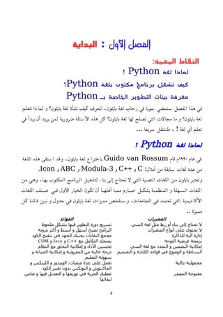 ‫اﻷول‬ ‫الفصل‬
:
‫البداية‬
:‫المهمة‬ ‫النقاط‬
‫لغة‬ ‫لماذا‬
Python
‫؟‬
‫برنامج‬ ‫تشغل‬ ‫كيف‬
‫بلغة‬ ‫مكتوب‬
Python
‫؟‬
‫بـ‬ ‫الخاصة‬ ‫التطوير‬ ‫بيئات‬ ‫معرفة‬
Python
‫نتعلم‬ ‫لماذا‬ ‫و‬ ‫بايثون؟‬ ‫لغة‬ ‫نشأة‬ ‫كيف‬ ‫لنعرف‬ ،‫بايثون‬ ‫لغة‬ ‫رحاب‬ ‫في‬ ‫سويا‬ ‫سنمضي‬ ‫الفصل‬ ‫هذا‬ ‫في‬
‫في‬ ‫يبدأ‬ ‫أن‬ ‫يريد‬ ‫لمن‬ ‫ضرورية‬ ‫اﻷسئلة‬ ‫هذه‬ ‫كل‬ ‫بايثون؟‬ ‫لغة‬ ‫لها‬ ‫تصلح‬ ‫التي‬ ‫مجالت‬ ‫ما‬ ‫و‬ ‫بايثون؟‬ ‫لغة‬
... ‫سريعا‬ ‫فلننتقل‬ ، ! ‫لغة‬ ‫أي‬ ‫تعلم‬
‫لغة‬ ‫لماذا‬
Python
‫؟‬
‫عام‬ ‫في‬
١٩٩٠
‫قام‬ ‫م‬
Guido van Rossum
‫اللغة‬ ‫هذه‬ ‫استقى‬ ‫وقد‬ ،‫بايثون‬ ‫لغة‬ ‫باختراع‬
:‫أمثال‬ ‫من‬ ‫سابقة‬ ‫لغات‬ ‫عدة‬ ‫من‬
C
++ ‫و‬
C
‫و‬
Modula-3
‫و‬
ABC
‫و‬
Icon
.
‫ممن‬ ‫وهمي‬ ،‫بهما‬ ‫المكتوب‬ ‫البرناممج‬ ‫لتشغيمل‬ ‫بناء‬ ‫إلى‬ ‫تحتاج‬ ‫ل‬ ‫التمي‬ ‫النصمية‬ ‫اللغات‬ ‫ممن‬ ‫بايثون‬ ‫وتعتمبر‬
‫اللغات‬ ‫منف‬‫م‬‫ص‬ ‫مي‬‫م‬‫ف‬ ‫اﻷول‬ ‫الخيار‬ ‫تكون‬ ‫أن‬ ‫ما‬‫م‬‫أهله‬ ‫ما‬‫م‬‫مم‬ ‫مارم‬‫م‬‫ص‬ ‫مل‬‫م‬‫بشك‬ ‫مة‬‫م‬‫المنظم‬ ‫و‬ ‫مهلة‬‫م‬‫الس‬ ‫اللغات‬
‫كمل‬ ‫فائدة‬ ‫نمبين‬ ‫و‬ ‫جدول‬ ‫فمي‬ ‫بايثون‬ ‫لغمة‬ ‫مميزات‬ ‫وسمنلخص‬ ،‫الجامعات‬ ‫فمي‬ ‫تعتممد‬ ‫التمي‬ ‫اﻷكاديميمة‬
.. ‫مميزة‬
‫المميزات‬
‫الفوائد‬
‫السي‬ ‫لغة‬ ‫مثل‬ ‫ربط‬ ‫أو‬ ‫بناء‬ ‫إلى‬ ‫تحتاج‬ ‫ل‬
‫ملحوظ‬ ‫بشكل‬ ‫فيها‬ ‫التطوير‬ ‫دورة‬ ‫تسريع‬
‫المتغيرات‬ ‫أنواع‬ ‫على‬ ‫تحتوي‬ ‫ل‬
‫مرونة‬ ‫أكثر‬ ‫و‬ ‫أبسط‬ ‫و‬ ‫أسهل‬ ‫تصبح‬ ‫البرامج‬
‫للذاكرة‬ ‫آلية‬ ‫إدارة‬
‫الكود‬ ‫تنقيح‬ ‫في‬ ‫الجهد‬ ‫يجنبك‬ ‫النفايات‬ ‫مجمع‬
‫التوجه‬ ‫غرضية‬ ‫برمجة‬
++ ‫مع‬ ‫التكامل‬ ‫يمنحك‬
C
‫و‬
Java
‫و‬
COM
‫السي‬ ‫لغة‬ ‫مع‬ ‫التمدد‬ ‫و‬ ‫التضمين‬ ‫إمكانية‬
‫النظام‬ ‫مع‬ ‫التحاور‬ ‫إمكانية‬ ‫و‬ ‫اﻷداء‬ ‫تحسين‬
‫التصميم‬ ‫و‬ ‫الكتابة‬ ‫قواعد‬ ‫في‬ ‫الوضوح‬ ‫و‬ ‫البساطة‬
‫و‬ ‫الصيانة‬ ‫إمكانية‬ ‫و‬ ‫المقروئية‬ ‫من‬ ‫عالية‬ ‫درجة‬
‫التعليم‬ ‫سهولة‬
‫عالية‬ ‫محمولية‬
‫و‬ ‫اللينكس‬ ‫و‬ ‫الويندوز‬ :‫منصات‬ ‫عدة‬ ‫على‬ ‫تعمل‬
‫الكود‬ ‫تغيير‬ ‫بدون‬ ‫اليونكس‬ ‫و‬ ‫الماكنتوش‬
‫المصدر‬ ‫مفتوحة‬
‫ضامن‬ ‫و‬ ‫فيها‬ ‫التعديل‬ ‫و‬ ‫توزيعها‬ ‫في‬ ‫الحرية‬ ‫تعطيك‬
‫لبقائها‬
4
 
