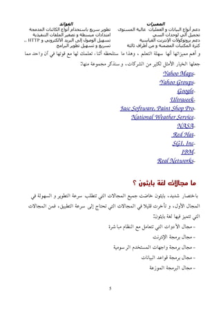 ‫المميزات‬
‫الفوائد‬
‫المستوى‬ ‫عالية‬ ‫العمليات‬ ‫و‬ ‫البيانات‬ ‫أنواع‬ ‫دعم‬
‫المدمجة‬ ‫الكائنات‬ ‫أنواع‬ ‫باستخدام‬ ‫سريع‬ ‫تطوير‬
‫السي‬ ‫لوحدات‬ ‫ألي‬ ‫تحميل‬
‫التنفيذية‬ ‫الملفات‬ ‫تصغير‬ ‫و‬ ‫مبسطة‬ ‫امتدادات‬
‫القياسية‬ ‫اﻹنترنت‬ ‫بروتوكولت‬ ‫دعم‬
‫و‬ ‫اللكتروني‬ ‫البريد‬ ‫إلى‬ ‫الوصول‬ ‫تسهيل‬
HTTP
..
‫ثالثة‬ ‫أطراف‬ ‫من‬ ‫و‬ ‫المضمنة‬ ‫المكتبات‬ ‫كثرة‬
‫البرامج‬ ‫تطوير‬ ‫تسهيل‬ ‫و‬ ‫تسريع‬
‫مما‬ ‫واحد‬ ‫آن‬ ‫في‬ ‫قوتها‬ ‫مع‬ ‫لها‬ ‫تعلمك‬ ‫أثناء‬ ‫ستلحظه‬ ‫ما‬ ‫وهذا‬ ، ‫التعلم‬ ‫سهلة‬ ‫أنها‬ ‫مميزاتها‬ ‫أهم‬ ‫و‬
:‫منها‬ ‫مجموعة‬ ‫وسنذكر‬ ،‫الشركات‬ ‫من‬ ‫لكثير‬ ‫اﻷمثل‬ ‫الخيار‬ ‫جعلها‬
–
Yahoo Maps
–
Yahoo Groups
–
Google
–
Ultraseek
–
Jasc Software, Paint Shop Pro
–
National Weather Service
–
NASA
–
Red Hat
–
SGI, Inc
–
IBM
–
Real Networks
‫؟‬ ‫بايثون‬ ‫لغة‬ ‫مجالت‬ ‫ما‬
‫في‬ ‫السهولة‬ ‫و‬ ‫التطوير‬ ‫سرعة‬ ‫تتطلب‬ ‫التي‬ ‫المجالت‬ ‫جميع‬ ‫خاضت‬ ‫بايثون‬ ،‫شديد‬ ‫باختصار‬
‫المجالت‬ ‫فمن‬ ،‫التطبيق‬ ‫سرعة‬ ‫إلى‬ ‫تحتاج‬ ‫التي‬ ‫المجالت‬ ‫في‬ ‫قليل‬ ‫تأخرت‬ ‫و‬ ،‫اﻷول‬ ‫المجال‬
:‫بايثون‬ ‫لغة‬ ‫فيها‬ ‫تتميز‬ ‫التي‬
–
‫مباشرة‬ ‫النظام‬ ‫مع‬ ‫تتعامل‬ ‫التي‬ ‫اﻷدوات‬ ‫مجال‬
–
‫اﻹنترنت‬ ‫برمجة‬ ‫مجال‬
–
‫الرسومية‬ ‫المستخدم‬ ‫واجهات‬ ‫برمجة‬ ‫مجال‬
–
‫البيانات‬ ‫قواعد‬ ‫برمجة‬ ‫مجال‬
–
‫الموزعة‬ ‫البرمجة‬ ‫مجال‬
5
 