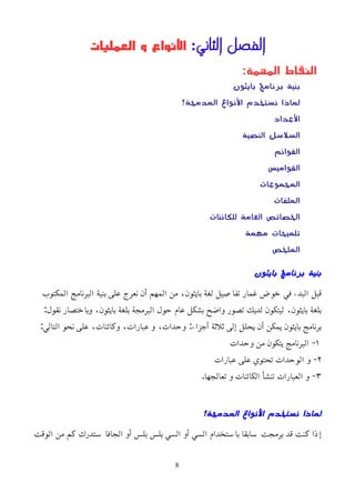 ‫الثاني‬ ‫الفصل‬
:
‫العمليات‬ ‫و‬ ‫اﻷنواع‬
:‫المهمة‬ ‫النقاط‬
‫بايثون‬ ‫برنامج‬ ‫بنية‬
‫المدمجة؟‬ ‫النواع‬ ‫نستخدم‬ ‫لماذا‬
‫العداد‬
‫النصية‬ ‫السلسل‬
‫القوائم‬
‫القواميس‬
‫المجموعات‬
‫الملفات‬
‫للكائنات‬ ‫العامة‬ ‫الخصائص‬
‫مهمة‬ ‫تلميحات‬
‫الملخص‬
‫بايثون‬ ‫برنامج‬ ‫بنية‬
‫المكتوب‬ ‫البرنامج‬ ‫بنية‬ ‫على‬ ‫نعرج‬ ‫أن‬ ‫المهم‬ ‫من‬ ،‫بايثون‬ ‫لغة‬ ‫تفاصيل‬ ‫غمار‬ ‫خوض‬ ‫في‬ ‫البدء‬ ‫قبل‬
:‫نقول‬ ‫وباختصار‬ ،‫بايثون‬ ‫بلغة‬ ‫البرمجة‬ ‫حول‬ ‫عام‬ ‫بشكل‬ ‫واضح‬ ‫تصور‬ ‫لديك‬ ‫ليتكون‬ ،‫بايثون‬ ‫بلغة‬
:‫التالي‬ ‫نحو‬ ‫على‬ ،‫وكائنات‬ ،‫عبارات‬ ‫و‬ ،‫وحدات‬ :‫أجزاء‬ ‫ثلثة‬ ‫إلى‬ ‫يحلل‬ ‫أن‬ ‫يمكن‬ ‫بايثون‬ ‫برنامج‬
١
‫وحدات‬ ‫من‬ ‫يتكون‬ ‫البرنامج‬ -
٢
‫عبارات‬ ‫على‬ ‫تحتوي‬ ‫الوحدات‬ ‫و‬ -
٣
.‫تعالجها‬ ‫و‬ ‫الكائنات‬ ‫تنشأ‬ ‫العبارات‬ ‫و‬ -
‫المدمجة؟‬ ‫النواع‬ ‫نستخدم‬ ‫لماذا‬
‫الوقت‬ ‫من‬ ‫كم‬ ‫ستدرك‬ ‫الجافا‬ ‫أو‬ ‫بلس‬ ‫بلس‬ ‫السي‬ ‫أو‬ ‫السي‬ ‫باستخدام‬ ‫سابقا‬ ‫برمجت‬ ‫قد‬ ‫كنت‬ ‫إذا‬
8
 