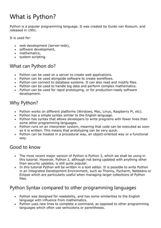 What is Python?
Python is a popular programming language. It was created by Guido van Rossum, and
released in 1991.
It is used for:
 web development (server-side),
 software development,
 mathematics,
 system scripting.
What can Python do?
 Python can be used on a server to create web applications.
 Python can be used alongside software to create workflows.
 Python can connect to database systems. It can also read and modify files.
 Python can be used to handle big data and perform complex mathematics.
 Python can be used for rapid prototyping, or for production-ready software
development.
Why Python?
 Python works on different platforms (Windows, Mac, Linux, Raspberry Pi, etc).
 Python has a simple syntax similar to the English language.
 Python has syntax that allows developers to write programs with fewer lines than
some other programming languages.
 Python runs on an interpreter system, meaning that code can be executed as soon
as it is written. This means that prototyping can be very quick.
 Python can be treated in a procedural way, an object-oriented way or a functional
way.
Good to know
 The most recent major version of Python is Python 3, which we shall be using in
this tutorial. However, Python 2, although not being updated with anything other
than security updates, is still quite popular.
 In this tutorial Python will be written in a text editor. It is possible to write Python
in an Integrated Development Environment, such as Thonny, Pycharm, Netbeans or
Eclipse which are particularly useful when managing larger collections of Python
files.
Python Syntax compared to other programming languages
 Python was designed for readability, and has some similarities to the English
language with influence from mathematics.
 Python uses new lines to complete a command, as opposed to other programming
languages which often use semicolons or parentheses.
 