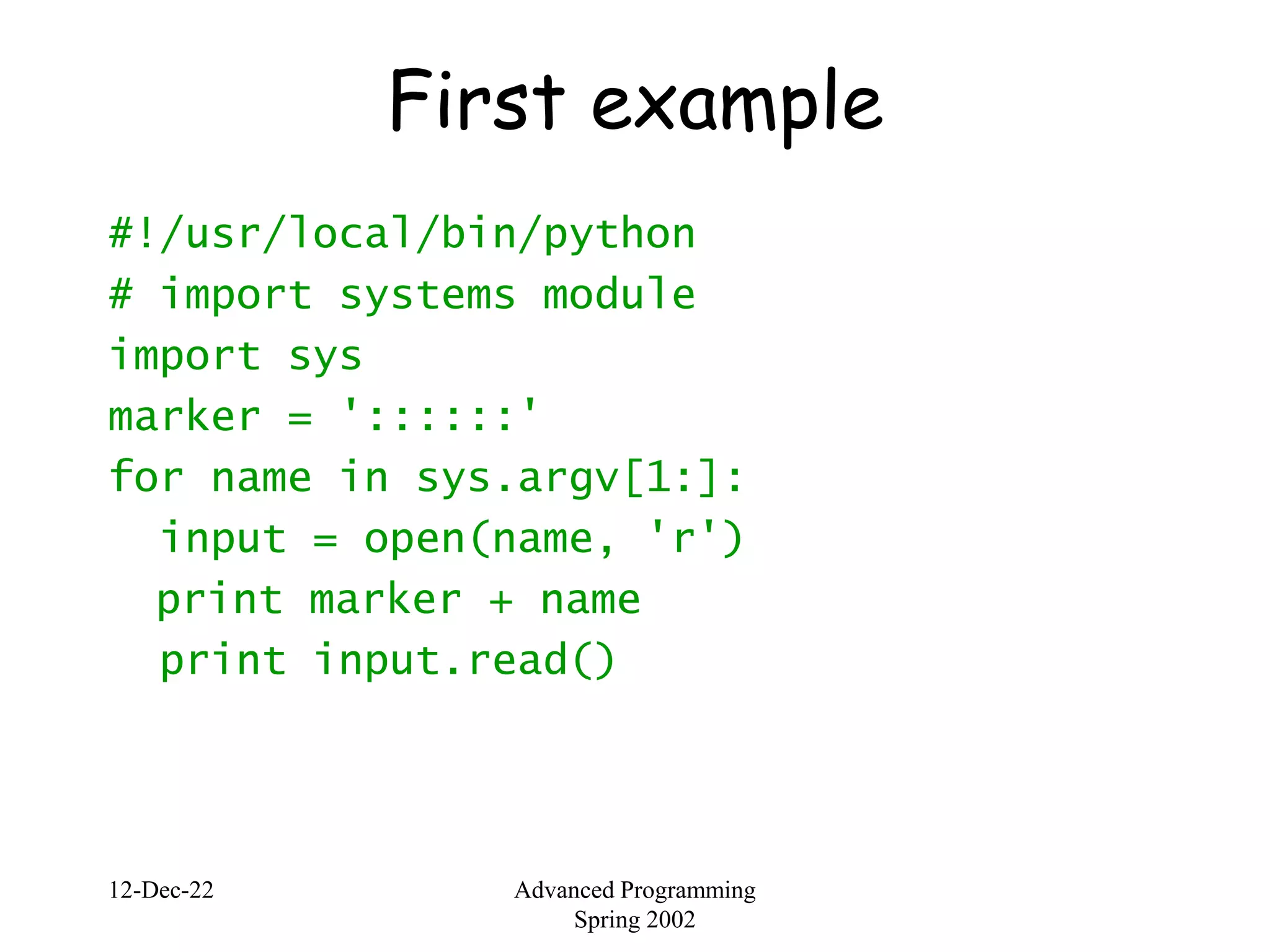 12-Dec-22 Advanced Programming
Spring 2002
First example
#!/usr/local/bin/python
# import systems module
import sys
marker = '::::::'
for name in sys.argv[1:]:
input = open(name, 'r')
print marker + name
print input.read()
 
