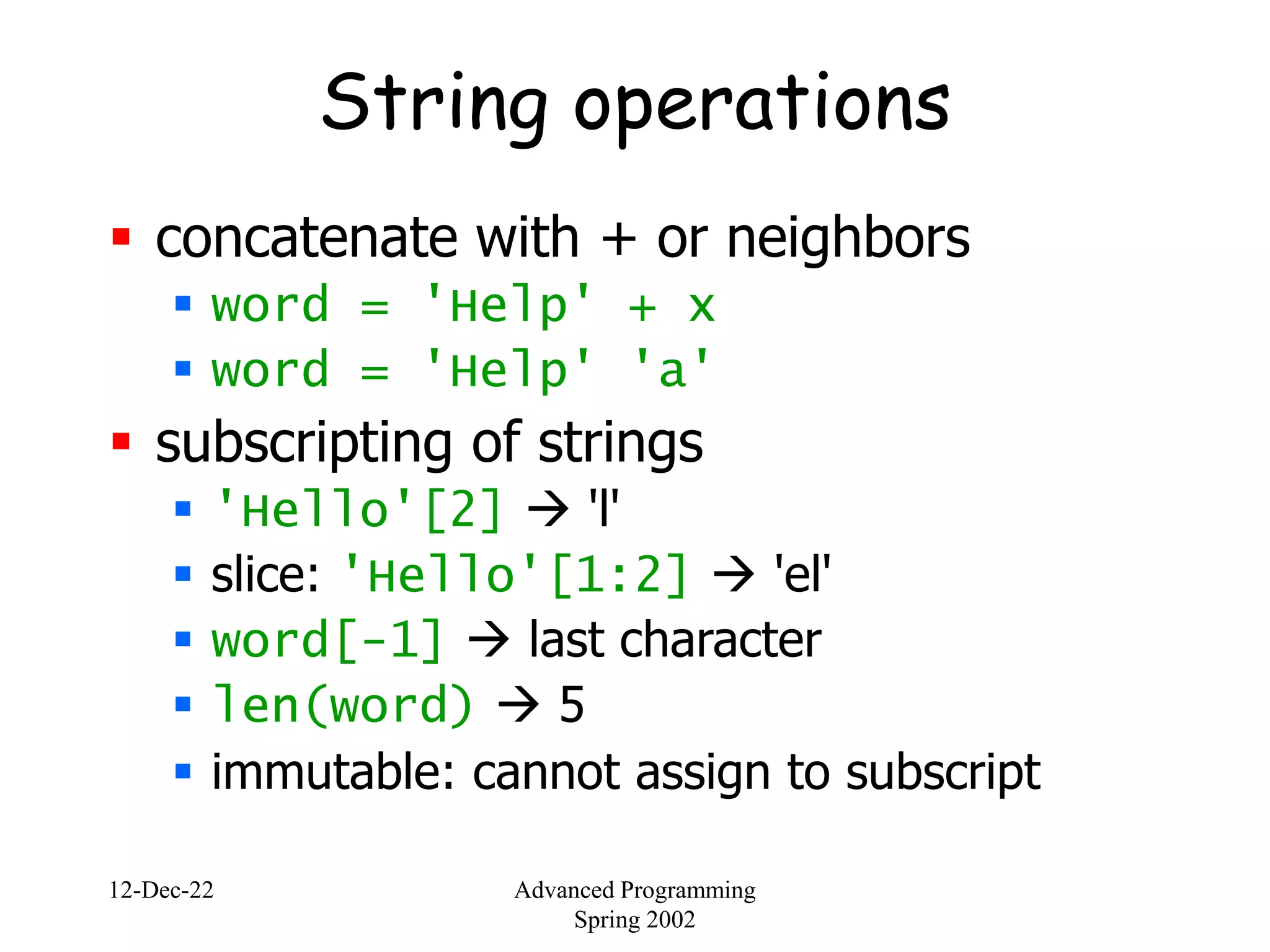 12-Dec-22 Advanced Programming
Spring 2002
String operations
 concatenate with + or neighbors
 word = 'Help' + x
 word = 'Help' 'a'
 subscripting of strings
 'Hello'[2]  'l'
 slice: 'Hello'[1:2]  'el'
 word[-1]  last character
 len(word)  5
 immutable: cannot assign to subscript
 