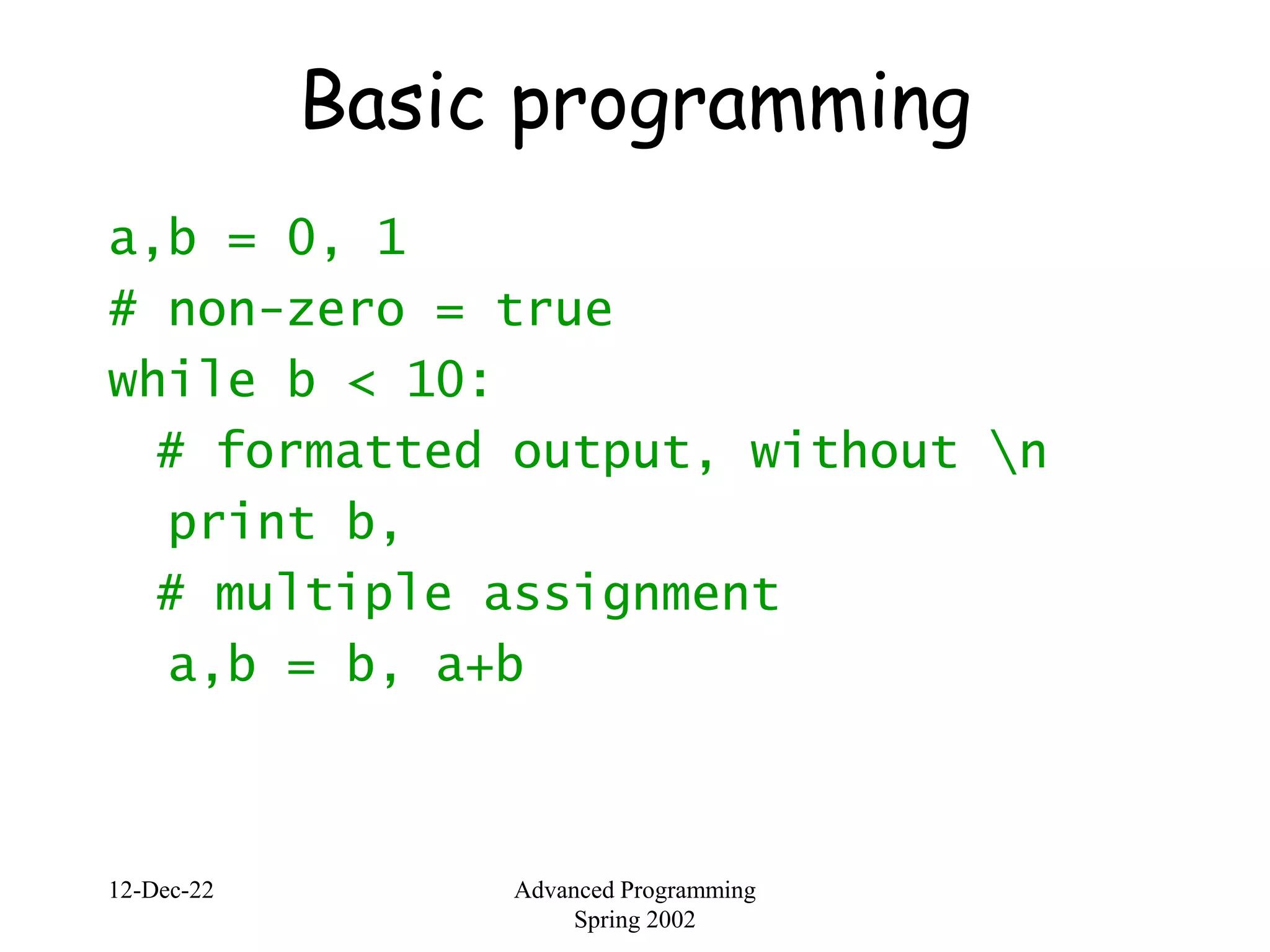 12-Dec-22 Advanced Programming
Spring 2002
Basic programming
a,b = 0, 1
# non-zero = true
while b < 10:
# formatted output, without n
print b,
# multiple assignment
a,b = b, a+b
 
