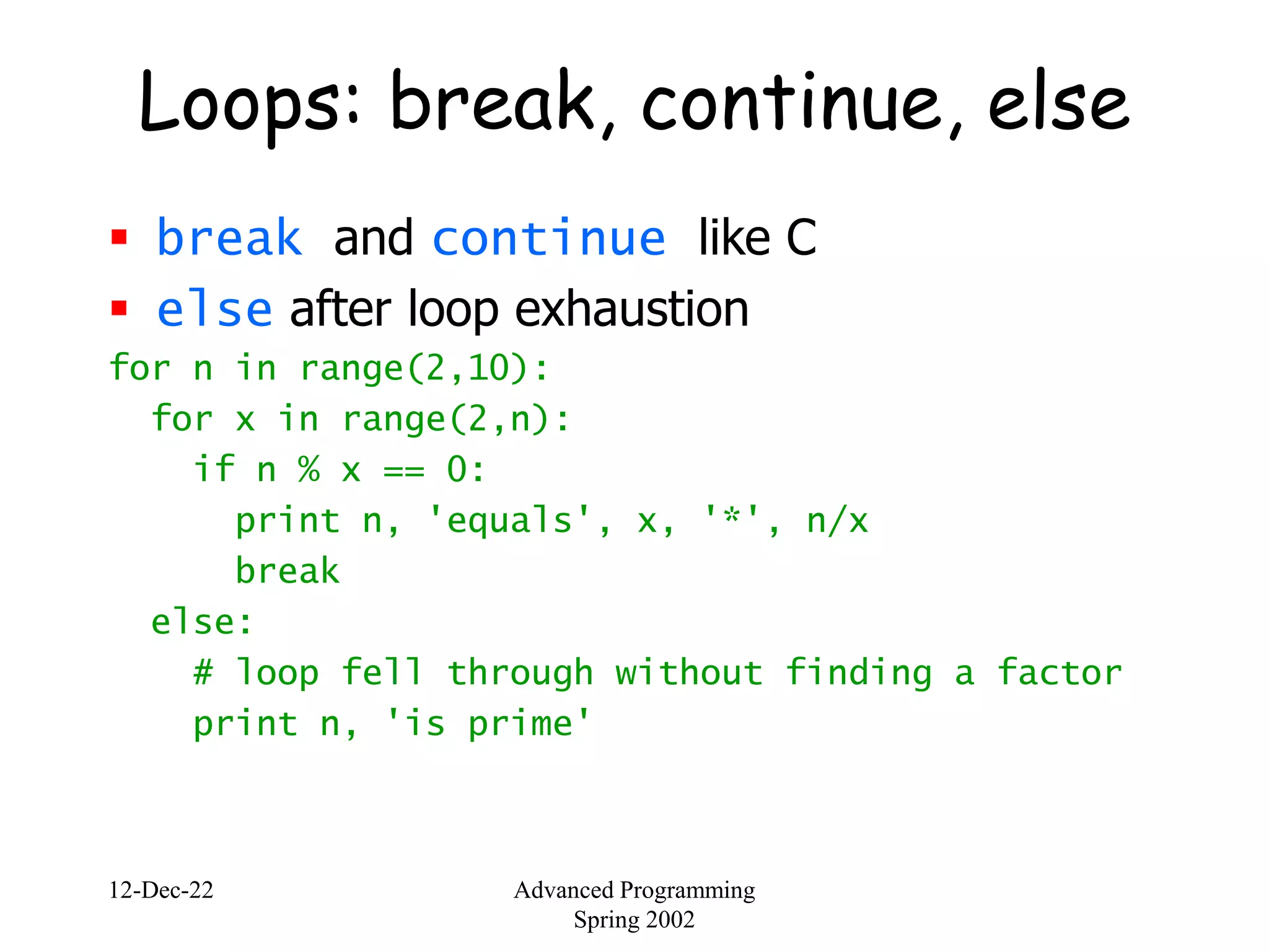 12-Dec-22 Advanced Programming
Spring 2002
Loops: break, continue, else
 break and continue like C
 else after loop exhaustion
for n in range(2,10):
for x in range(2,n):
if n % x == 0:
print n, 'equals', x, '*', n/x
break
else:
# loop fell through without finding a factor
print n, 'is prime'
 