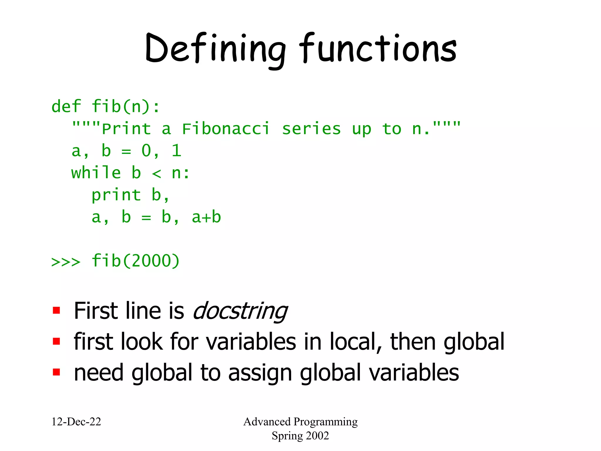 12-Dec-22 Advanced Programming
Spring 2002
Defining functions
def fib(n):
"""Print a Fibonacci series up to n."""
a, b = 0, 1
while b < n:
print b,
a, b = b, a+b
>>> fib(2000)
 First line is docstring
 first look for variables in local, then global
 need global to assign global variables
 