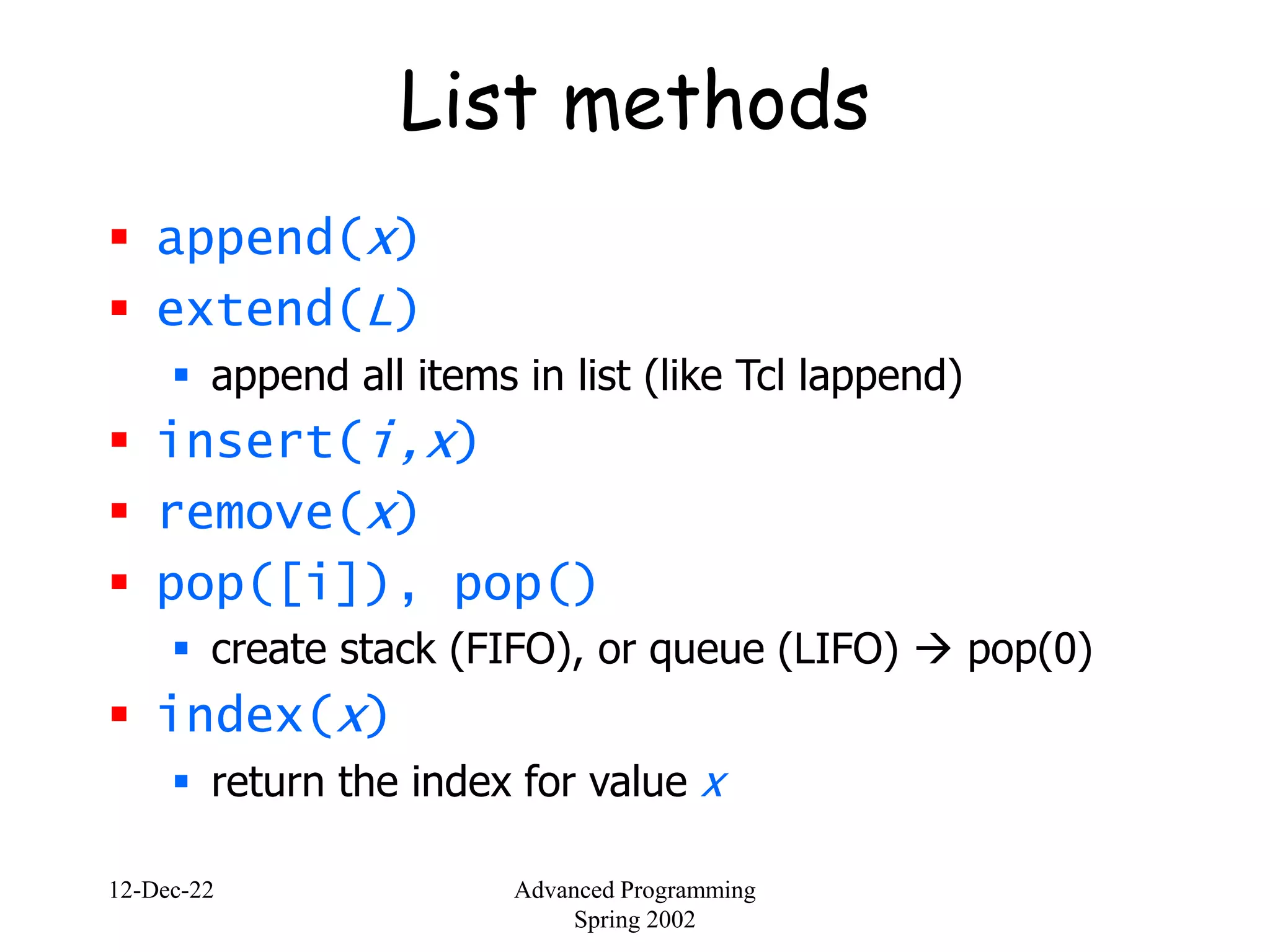 12-Dec-22 Advanced Programming
Spring 2002
List methods
 append(x)
 extend(L)
 append all items in list (like Tcl lappend)
 insert(i,x)
 remove(x)
 pop([i]), pop()
 create stack (FIFO), or queue (LIFO)  pop(0)
 index(x)
 return the index for value x
 
