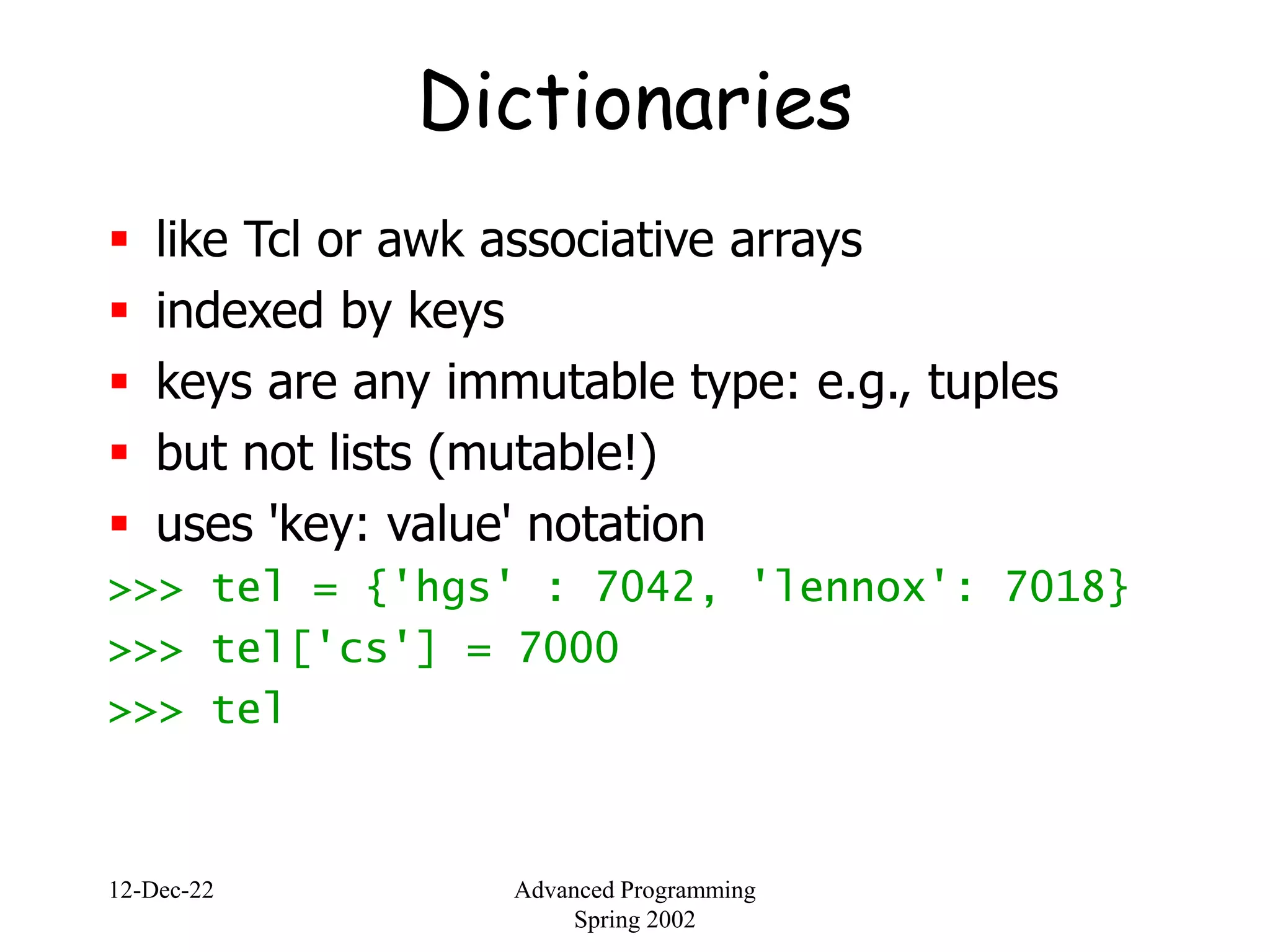 12-Dec-22 Advanced Programming
Spring 2002
Dictionaries
 like Tcl or awk associative arrays
 indexed by keys
 keys are any immutable type: e.g., tuples
 but not lists (mutable!)
 uses 'key: value' notation
>>> tel = {'hgs' : 7042, 'lennox': 7018}
>>> tel['cs'] = 7000
>>> tel
 