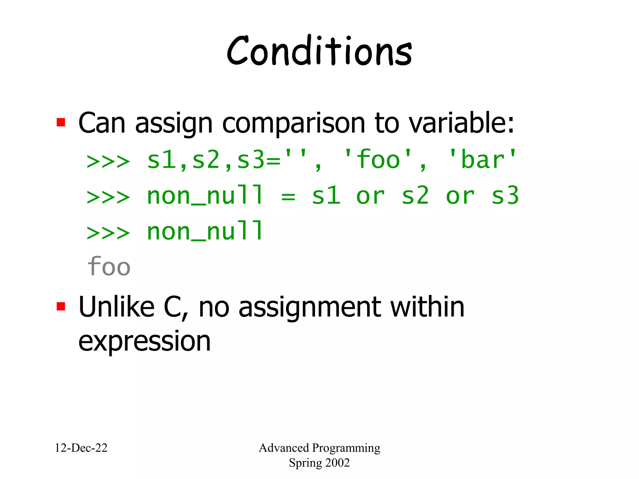 12-Dec-22 Advanced Programming
Spring 2002
Conditions
 Can assign comparison to variable:
>>> s1,s2,s3='', 'foo', 'bar'
>>> non_null = s1 or s2 or s3
>>> non_null
foo
 Unlike C, no assignment within
expression
 