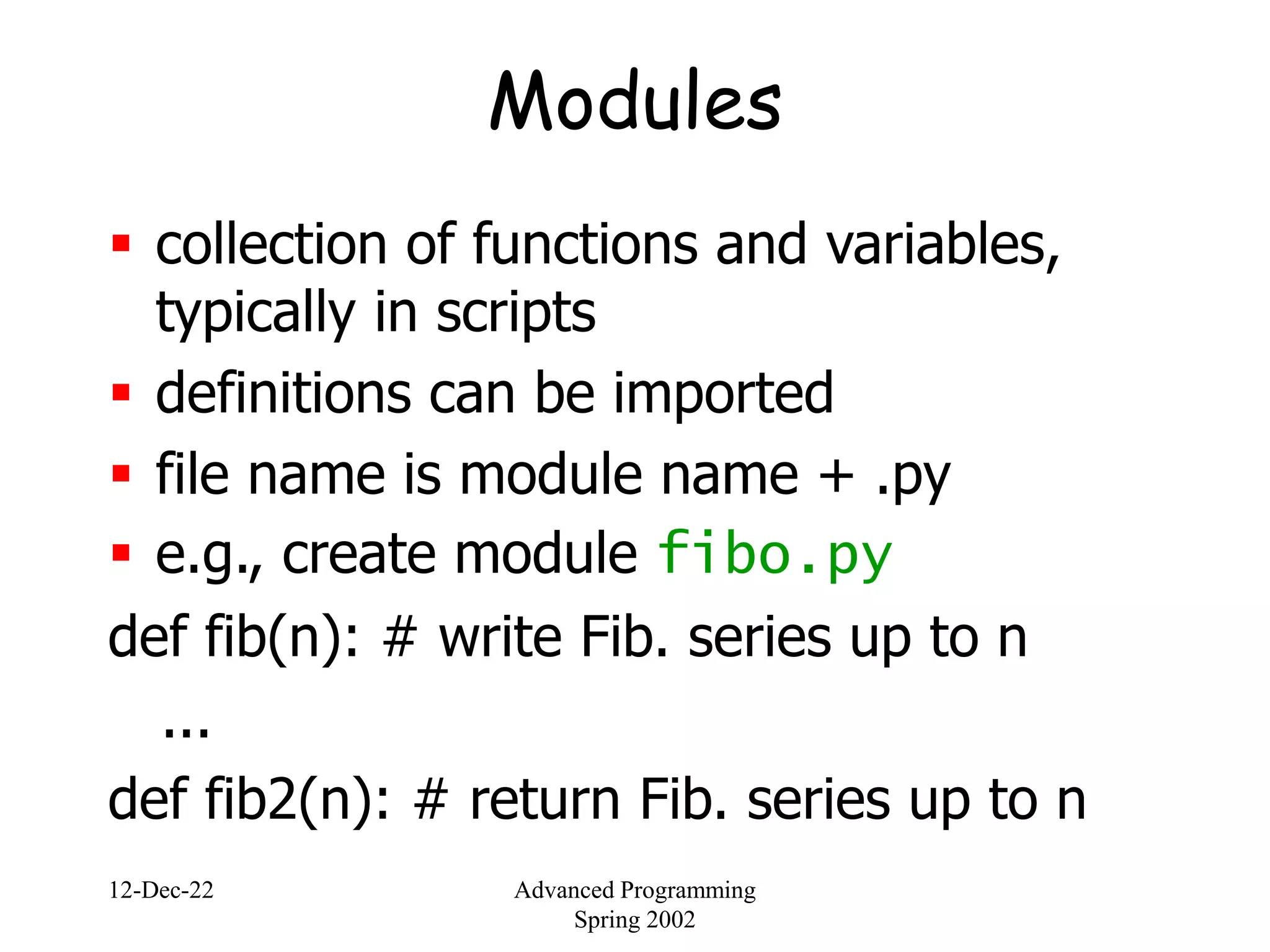 12-Dec-22 Advanced Programming
Spring 2002
Modules
 collection of functions and variables,
typically in scripts
 definitions can be imported
 file name is module name + .py
 e.g., create module fibo.py
def fib(n): # write Fib. series up to n
...
def fib2(n): # return Fib. series up to n
 
