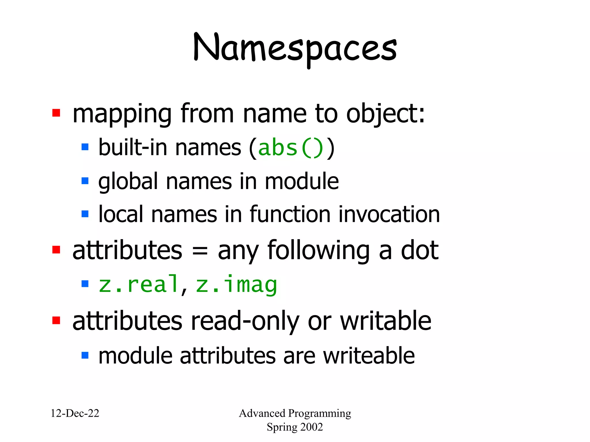 12-Dec-22 Advanced Programming
Spring 2002
Namespaces
 mapping from name to object:
 built-in names (abs())
 global names in module
 local names in function invocation
 attributes = any following a dot
 z.real, z.imag
 attributes read-only or writable
 module attributes are writeable
 