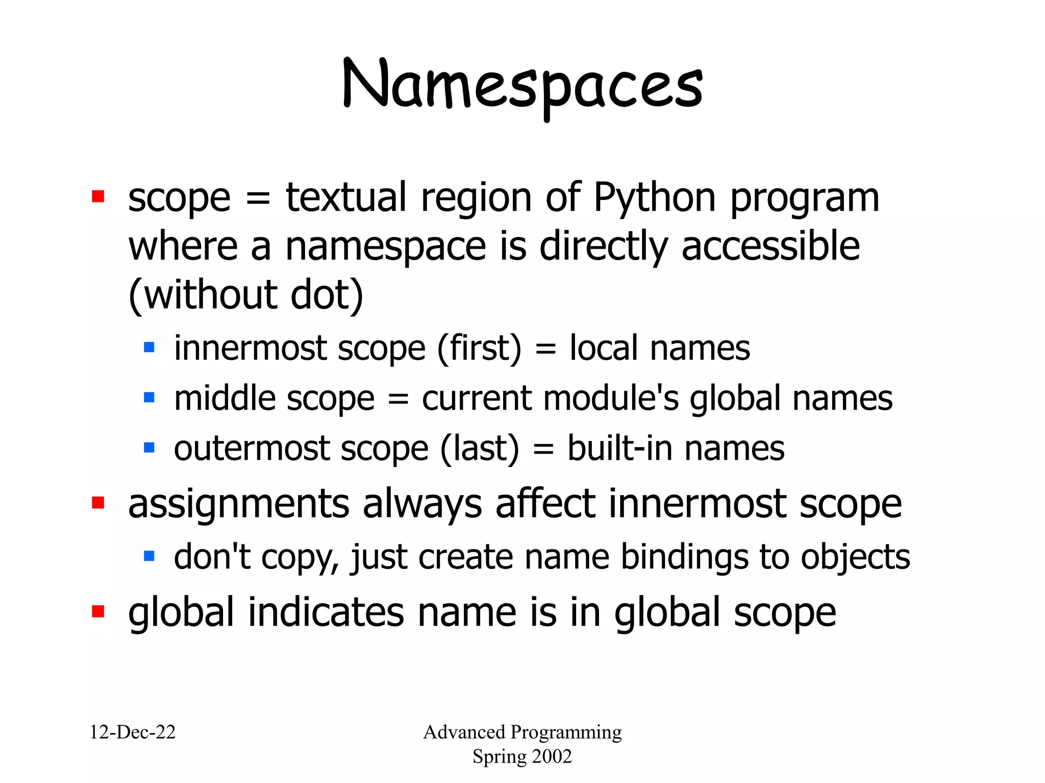 12-Dec-22 Advanced Programming
Spring 2002
Namespaces
 scope = textual region of Python program
where a namespace is directly accessible
(without dot)
 innermost scope (first) = local names
 middle scope = current module's global names
 outermost scope (last) = built-in names
 assignments always affect innermost scope
 don't copy, just create name bindings to objects
 global indicates name is in global scope
 