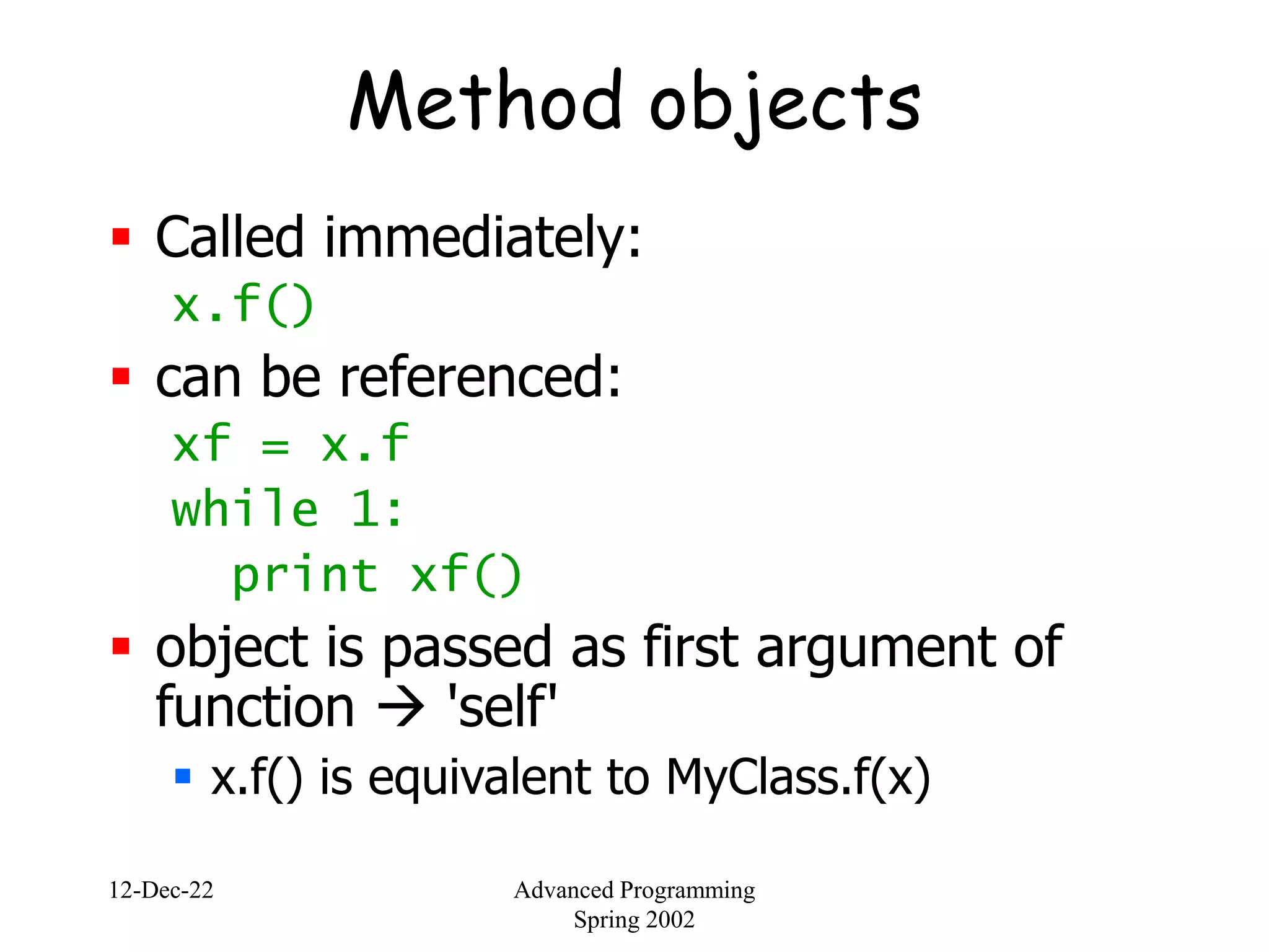 12-Dec-22 Advanced Programming
Spring 2002
Method objects
 Called immediately:
x.f()
 can be referenced:
xf = x.f
while 1:
print xf()
 object is passed as first argument of
function  'self'
 x.f() is equivalent to MyClass.f(x)
 