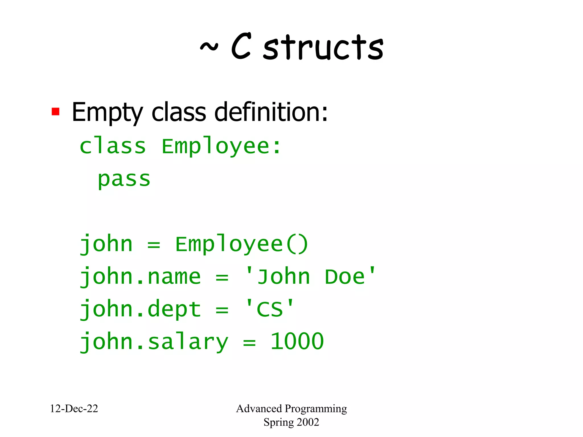 12-Dec-22 Advanced Programming
Spring 2002
~ C structs
 Empty class definition:
class Employee:
pass
john = Employee()
john.name = 'John Doe'
john.dept = 'CS'
john.salary = 1000
 