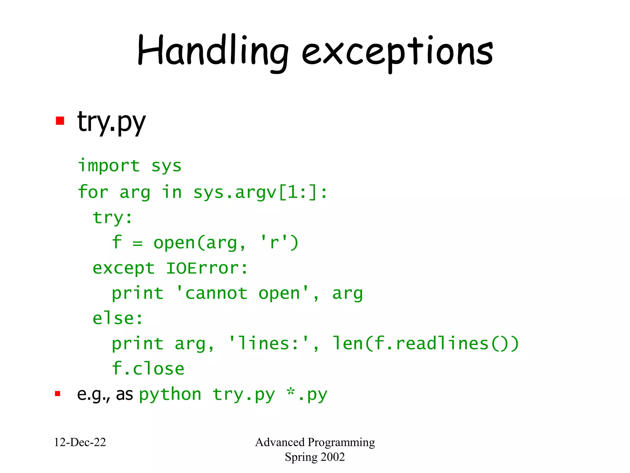 12-Dec-22 Advanced Programming
Spring 2002
Handling exceptions
 try.py
import sys
for arg in sys.argv[1:]:
try:
f = open(arg, 'r')
except IOError:
print 'cannot open', arg
else:
print arg, 'lines:', len(f.readlines())
f.close
 e.g., as python try.py *.py
 