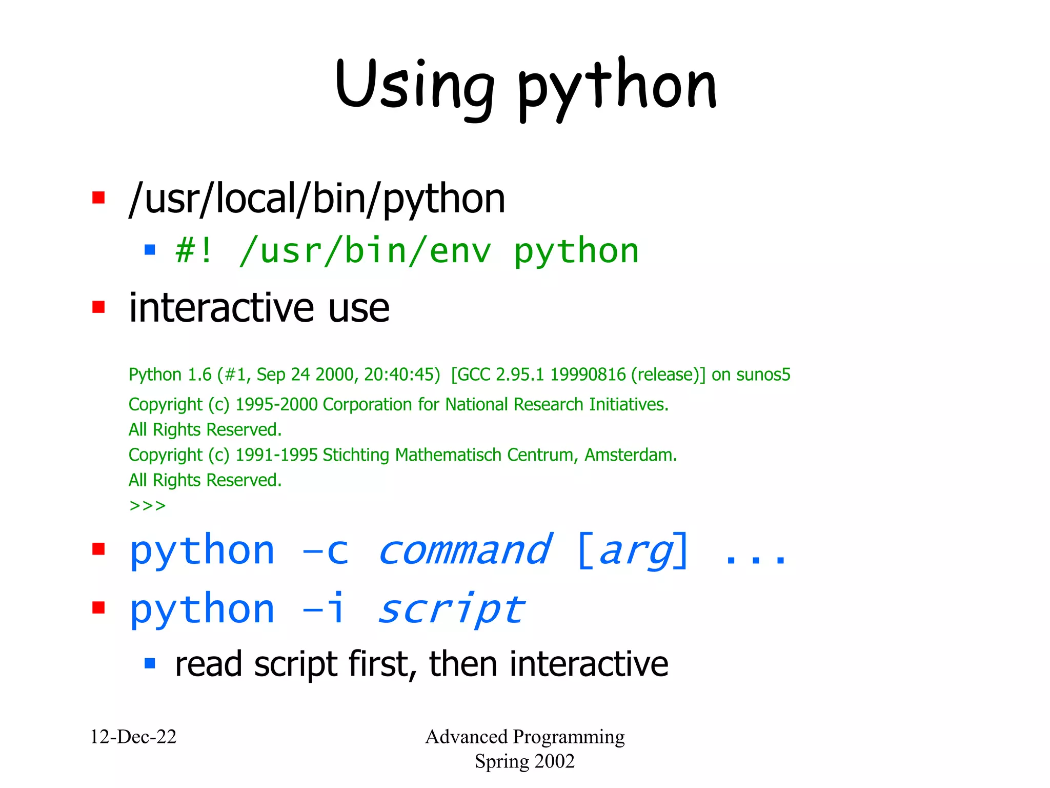 12-Dec-22 Advanced Programming
Spring 2002
Using python
 /usr/local/bin/python
 #! /usr/bin/env python
 interactive use
Python 1.6 (#1, Sep 24 2000, 20:40:45) [GCC 2.95.1 19990816 (release)] on sunos5
Copyright (c) 1995-2000 Corporation for National Research Initiatives.
All Rights Reserved.
Copyright (c) 1991-1995 Stichting Mathematisch Centrum, Amsterdam.
All Rights Reserved.
>>>
 python –c command [arg] ...
 python –i script
 read script first, then interactive
 
