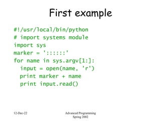 12-Dec-22 Advanced Programming
Spring 2002
First example
#!/usr/local/bin/python
# import systems module
import sys
marker = '::::::'
for name in sys.argv[1:]:
input = open(name, 'r')
print marker + name
print input.read()
 