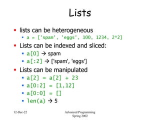 12-Dec-22 Advanced Programming
Spring 2002
Lists
 lists can be heterogeneous
 a = ['spam', 'eggs', 100, 1234, 2*2]
 Lists can be indexed and sliced:
 a[0]  spam
 a[:2]  ['spam', 'eggs']
 Lists can be manipulated
 a[2] = a[2] + 23
 a[0:2] = [1,12]
 a[0:0] = []
 len(a)  5
 