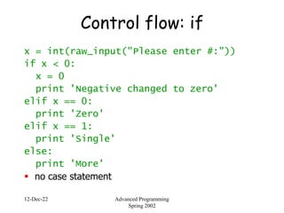 12-Dec-22 Advanced Programming
Spring 2002
Control flow: if
x = int(raw_input("Please enter #:"))
if x < 0:
x = 0
print 'Negative changed to zero'
elif x == 0:
print 'Zero'
elif x == 1:
print 'Single'
else:
print 'More'
 no case statement
 
